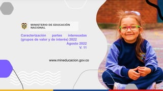 Caracterización partes interesadas
(grupos de valor y de interés) 2022
Agosto 2022
V. 11
www.mineducacion.gov.co
 