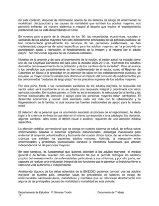 Departamento de Estudios P Olivares-Tirado Documento de Trabajo
17
En este contexto, disponer de información acerca de los factores de riesgo de enfermedad, la
morbilidad, discapacidad y las causas de mortalidad que exhiben los adultos mayores, nos
permitirá enfrentar de manera sistémica e integral el desafío que implica el envejecimiento
poblacional que se está desarrollando en Chile.
En nuestro país a partir de la década de los ‘90, las necesidades económicas, sociales y
sanitarias de los adultos mayores han sido debidamente priorizadas en las políticas públicas; se
han incrementado gradualmente los recursos de las pensiones asistenciales, se han
implementado programas de salud específicos para los adultos mayores, se ha promovido su
participación social y recreación, el fortalecimiento de la imagen y el respeto por el adulto
mayor, por mencionar algunas de las iniciativas estatales.
Muestra de lo anterior y de cara al bicentenario de la nación, el sector salud ha incluido como
uno de los Objetivos Sanitarios del país para la década 2000-2010 es, “Enfrentar los desafíos
derivados del envejecimiento de la población y de los cambios de la sociedad”. Pese al avance
y los beneficios que paulatinamente se han implementado en el sector; como el Régimen de
Garantías en Salud o la gratuidad en la atención de salud en los establecimientos públicos, se
requiere un mayor esfuerzo estatal para disminuir el impacto del consumo de medicamentos y/o
los denominados “cuidados de largo plazo” en los precarios ingresos de los adultos mayores.
Por otra parte, frente a las necesidades sanitarias de los adultos mayores, la respuesta del
sector salud será insuficiente si no se adopta una respuesta integral y coordinada con otros
servicios sociales. En muchos países, y Chile no es la excepción, la estructura de la familia y las
formas tradicionales de atención y apoyo para las personas mayores están cambiando. El
desarrollo económico y social, está asociado cada vez más con la urbanización y la
fragmentación de la familia, lo cual socava las fuentes tradicionales de apoyo para la tercera
edad.
El deterioro de la persona que va ocurriendo asociado al proceso de envejecimiento, ha dado
lugar a la creencia errónea de que éste en sí mismo corresponde a una patología. No obstante,
algunos cambios, tales como el déficit visual o auditivo, requieren de una atención médica
específica.
La atención médica convencional que se otorga en nuestro sistema de salud, se enfoca sobre
enfermedades aisladas o sistemas orgánicos disfuncionales, estrategia inadecuada para
enfrentar el conjunto polisintomático y fluctuante del cuadro clínico típico, de las enfermedades
crónicas que exhiben los pacientes adultos mayores. Además, la interacción entre
enfermedades y problemas psicosociales conduce a trastornos funcionales que afectan
independencia de las personas mayores.
En este contexto, es fundamental que quienes atienden a los adultos mayores- el médico
general o de familia- cuenten con una formación tal que le permita distinguir los cambios
propios del envejecimiento, de enfermedades particulares y sus síntomas, y por otra parte, ser
capaces de realizar una evaluación integral de las funciones que le permitan al individuo llevar a
cabo una vida autónoma e independiente.
Analizando algunos de los datos obtenidos de la ENS2003 podemos concluir que los adultos
mayores en nuestro país, presentan tasas de prevalencia de factores de riesgo de
enfermedades cardiovasculares, metabólicas y mentales que se relacionan directamente con
alguna de las principales causas de morbilidad y mortalidad en esta cohorte.
 