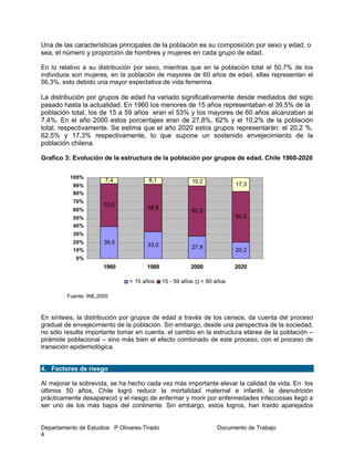 Departamento de Estudios P Olivares-Tirado Documento de Trabajo
4
Una de las características principales de la población es su composición por sexo y edad, o
sea, el número y proporción de hombres y mujeres en cada grupo de edad.
En lo relativo a su distribución por sexo, mientras que en la población total el 50,7% de los
individuos son mujeres, en la población de mayores de 60 años de edad, ellas representan el
56,3%, esto debido una mayor expectativa de vida femenina.
La distribución por grupos de edad ha variado significativamente desde mediados del siglo
pasado hasta la actualidad. En 1960 los menores de 15 años representaban el 39,5% de la
población total, los de 15 a 59 años eran el 53% y los mayores de 60 años alcanzaban al
7,4%. En el año 2000 estos porcentajes eran de 27,8%, 62% y el 10,2% de la población
total, respectivamente. Se estima que el año 2020 estos grupos representarán: el 20,2 %,
62,5% y 17,3% respectivamente, lo que supone un sostenido envejecimiento de la
población chilena.
Grafico 3: Evolución de la estructura de la población por grupos de edad. Chile 1960-2020
Fuente: INE,2005
En síntesis, la distribución por grupos de edad a través de los censos, da cuenta del proceso
gradual de envejecimiento de la población. Sin embargo, desde una perspectiva de la sociedad,
no sólo resulta importante tomar en cuenta, el cambio en la estructura etárea de la población –
pirámide poblacional – sino más bien el efecto combinado de este proceso, con el proceso de
transición epidemiológica.
4. Factores de riesgo
Al mejorar la sobrevida, se ha hecho cada vez más importante elevar la calidad de vida. En los
últimos 50 años, Chile logró reducir la mortalidad maternal e infantil, la desnutrición
prácticamente desapareció y el riesgo de enfermar y morir por enfermedades infecciosas llegó a
ser uno de los más bajos del continente. Sin embargo, estos logros, han traído aparejados
39,5 33,0 27,8
20,2
53,0
58,8
62,0
62,5
7,4 8,1 10,2
17,3
0%
10%
20%
30%
40%
50%
60%
70%
80%
90%
100%
1960 1980 2000 2020
< 15 años 15 - 59 años > 60 años
 