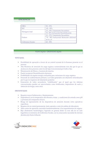 EFICIENCIA
DBO5 90 – 95%
SST 85 – 95%
15 – 30% Tratamiento Secundario
Nitrógeno total
70 - 90% Incluyendo Desnitrificación
10 – 25% Tratamiento Secundario
Fósforo 70 - 90% Incluyendo Remoción adicional
de N y P
Coliformes Fecales 60 – 90%
VENTAJAS / DESVENTAJAS
VENTAJAS:
• Flexibilidad de operación a través de un control racional de la biomasa presente en el
proceso.
• Alta Eficiencia de remoción de carga orgánica sustancialmente más alta que la que se
alcanza en otros procesos como los del tipo Convencional por Cultivo Fijo.
• Minimización de Olores y Ausencia de insectos.
• Puede incorporar Desnitrificación al proceso.
• Posibilidades de regular energía consumida para variaciones de carga orgánica.
• Prescinde de sedimentación primaria. Los lodos generados son altamente mineralizados
por lo que no requieren de tratamiento posterior.
• Generación de lodos secundarios “estabilizados” que al igual que los sistemas
convencionales pueden ser aprovechados como fertilizantes, mejoradores de suelo y
obtención de biogás, entre otras.
DESVENTAJAS:
• Requiere mayor Sofisticación y Mantenimiento.
• Dependencia con la temperatura del efluente a tratar y condiciones de entrada como pH
y presencia de compuestos tóxicos.
• Riesgo de taponamiento de los dispositivos de aireación durante ciclos operativos
específicos.
• Requiere de un control permanente, tanto operativo como de análisis de laboratorio.
• Altos costos de operación, asociados fundamentalmente a los requerimientos de oxígeno.
• Bajo abatimiento bacteriológico, logrando en general abatir no más allá de un ciclo
logarítmico en términos de Coliformes Fecales, con la consecuente necesidad de efectuar
desinfección final al efluente.
 
