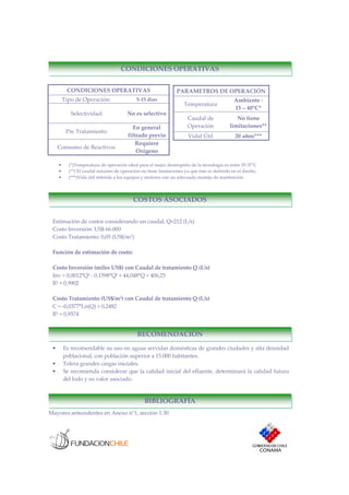 CONDICIONES OPERATIVAS
Tipo de Operación: 5-15 días
Selectividad: No es selectivo
Pre Tratamiento
En general
filtrado previo
Consumo de Reactivos
Requiere
Oxigeno
• (*)Temperatura de operación ideal para el mejor desempeño de la tecnología es entre 35-37°C
• (**) El caudal máximo de operación no tiene limitaciones ya que éste es definido en el diseño.
• (***)Vida útil referida a los equipos y motores con un adecuado manejo de mantención
Mayores antecedentes en Anexo n°1, sección 1.30
PARAMETROS DE OPERACIÓN
Temperatura
Ambiente :
15 – 40°C*
Caudal de
Operación
No tiene
limitaciones**
Vidal Útil 20 años***
CONDICIONES OPERATIVAS
BIBLIOGRAFÍA
COSTOS ASOCIADOS
RECOMENDACIÓN
Estimación de costos considerando un caudal, Q=212 (L/s)
Costo Inversión: US$ 66.000
Costo Tratamiento: 0,05 (US$/m3)
Función de estimación de costo:
Costo Inversión (miles US$) con Caudal de tratamiento Q (L/s)
Inv = 0,0012*Q3 - 0,1598*Q2 + 44,048*Q + 406,25
R2 = 0,9902
Costo Tratamiento (US$/m3) con Caudal de tratamiento Q (L/s)
C = -0,0377*Ln(Q) + 0,2482
R2 = 0,9574
• Es recomendable su uso en aguas servidas domésticas de grandes ciudades y alta densidad
poblacional, con población superior a 15.000 habitantes.
• Tolera grandes cargas iniciales.
• Se recomienda considerar que la calidad inicial del efluente, determinará la calidad futura
del lodo y su valor asociado.
 