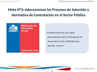 Meta N°3: Adecuaremos los Procesos de Selección y
Normativa de Contratación en el Sector Público
•Conformación de una mesa
intersectorial entre el Ministerio de
Desarrollo Social y SENADIS para
abordar el tema.
 