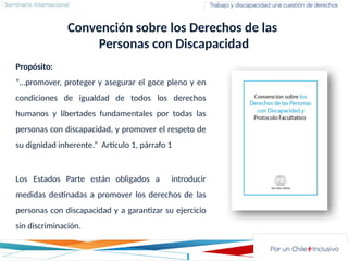Propósito:
“…promover, proteger y asegurar el goce pleno y en
condiciones de igualdad de todos los derechos
humanos y libertades fundamentales por todas las
personas con discapacidad, y promover el respeto de
su dignidad inherente.” Artículo 1, párrafo 1
Convención sobre los Derechos de las
Personas con Discapacidad
Los Estados Parte están obligados a introducir
medidas destinadas a promover los derechos de las
personas con discapacidad y a garantizar su ejercicio
sin discriminación.
 