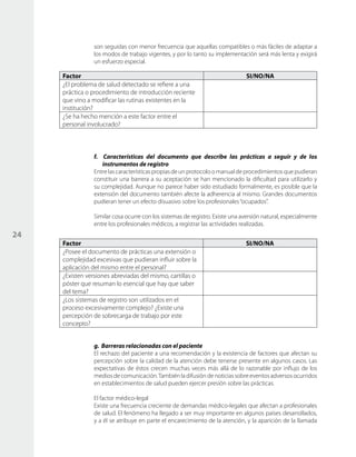 24
son seguidas con menor frecuencia que aquellas compatibles o más fáciles de adaptar a
los modos de trabajo vigentes, y por lo tanto su implementación será más lenta y exigirá
un esfuerzo especial.
Factor SI/NO/NA
¿El problema de salud detectado se refiere a una
práctica o procedimiento de introducción reciente
que vino a modificar las rutinas existentes en la
institución?
¿Se ha hecho mención a este factor entre el
personal involucrado?
f. Características del documento que describe las prácticas a seguir y de los
instrumentos de registro
Entrelascaracterísticas propias de un protocolo o manual de procedimientos que pudieran
constituir una barrera a su aceptación se han mencionado la dificultad para utilizarlo y
su complejidad. Aunque no parece haber sido estudiado formalmente, es posible que la
extensión del documento también afecte la adherencia al mismo. Grandes documentos
pudieran tener un efecto disuasivo sobre los profesionales“ocupados”.
Similar cosa ocurre con los sistemas de registro. Existe una aversión natural, especialmente
entre los profesionales médicos, a registrar las actividades realizadas.
Factor SI/NO/NA
¿Posee el documento de prácticas una extensión o
complejidad excesivas que pudieran influir sobre la
aplicación del mismo entre el personal?
¿Existen versiones abreviadas del mismo, cartillas o
póster que resuman lo esencial que hay que saber
del tema?
¿Los sistemas de registro son utilizados en el
proceso excesivamente complejo? ¿Existe una
percepción de sobrecarga de trabajo por este
concepto?
g. Barreras relacionadas con el paciente
El rechazo del paciente a una recomendación y la existencia de factores que afectan su
percepción sobre la calidad de la atención debe tenerse presente en algunos casos. Las
expectativas de éstos crecen muchas veces más allá de lo razonable por influjo de los
mediosdecomunicación.Tambiénladifusióndenoticiassobreeventosadversosocurridos
en establecimientos de salud pueden ejercer presión sobre las prácticas.
El factor médico-legal
Existe una frecuencia creciente de demandas médico-legales que afectan a profesionales
de salud. El fenómeno ha llegado a ser muy importante en algunos países desarrollados,
y a él se atribuye en parte el encarecimiento de la atención, y la aparición de la llamada
 