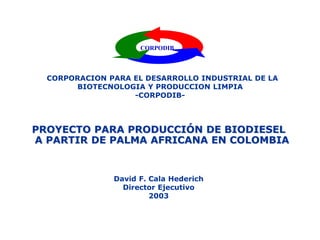 CORPODIB
CORPORACION PARA EL DESARROLLO INDUSTRIAL DE LA
BIOTECNOLOGIA Y PRODUCCION LIMPIA
-CORPODIB-
PROYECTO PARA PRODUCCIÓN DE BIODIESEL
A PARTIR DE PALMA AFRICANA EN COLOMBIA
David F. Cala Hederich
Director Ejecutivo
2003
 