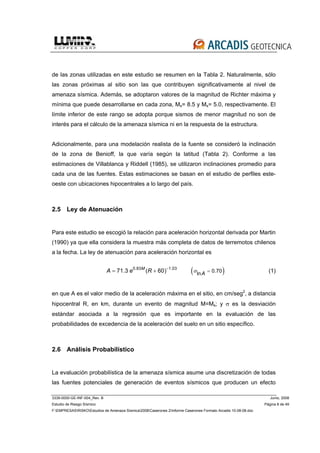 3339-0000-GE-INF-004_Rev. B Junio, 2008
Estudio de Riesgo Sísmico Página 8 de 49
F:EMPRESASRISKOEstudios de Amenaza Sísmica2008Caserones 2Informe Caserones Formato Arcadis 10-08-08.doc
de las zonas utilizadas en este estudio se resumen en la Tabla 2. Naturalmente, sólo
las zonas próximas al sitio son las que contribuyen significativamente al nivel de
amenaza sísmica. Además, se adoptaron valores de la magnitud de Richter máxima y
mínima que puede desarrollarse en cada zona, Ms= 8.5 y Ms= 5.0, respectivamente. El
límite inferior de este rango se adopta porque sismos de menor magnitud no son de
interés para el cálculo de la amenaza sísmica ni en la respuesta de la estructura.
Adicionalmente, para una modelación realista de la fuente se consideró la inclinación
de la zona de Benioff, la que varía según la latitud (Tabla 2). Conforme a las
estimaciones de Villablanca y Riddell (1985), se utilizaron inclinaciones promedio para
cada una de las fuentes. Estas estimaciones se basan en el estudio de perfiles este-
oeste con ubicaciones hipocentrales a lo largo del país.
2.5 Ley de Atenuación
Para este estudio se escogió la relación para aceleración horizontal derivada por Martin
(1990) ya que ella considera la muestra más completa de datos de terremotos chilenos
a la fecha. La ley de atenuación para aceleración horizontal es
( )0.83 1.03
0.70ln71.3 ( 60)M
AA e R σ
−
== + (1)
en que A es el valor medio de la aceleración máxima en el sitio, en cm/seg2
, a distancia
hipocentral R, en km, durante un evento de magnitud M=Ms; y σ es la desviación
estándar asociada a la regresión que es importante en la evaluación de las
probabilidades de excedencia de la aceleración del suelo en un sitio específico.
2.6 Análisis Probabilístico
La evaluación probabilística de la amenaza sísmica asume una discretización de todas
las fuentes potenciales de generación de eventos sísmicos que producen un efecto
 