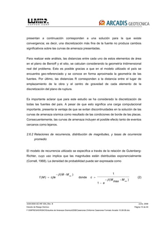 3339-0000-GE-INF-004_Rev. B Junio, 2008
Estudio de Riesgo Sísmico Página 10 de 49
F:EMPRESASRISKOEstudios de Amenaza Sísmica2008Caserones 2Informe Caserones Formato Arcadis 10-08-08.doc
presentan a continuación corresponden a una solución para la que existe
convergencia; es decir, una discretización más fina de la fuente no produce cambios
significativos sobre las curvas de amenaza presentadas.
Para realizar este análisis, las distancias entre cada uno de estos elementos de área
en el plano de Benioff y el sitio, se calculan considerando la geometría tridimensional
real del problema. Esto es posible gracias a que en el modelo utilizado el país se
encuentra geo-referenciado y se conoce en forma aproximada la geometría de las
fuentes. Por último, las distancias R corresponden a la distancia entre el lugar de
emplazamiento de la obra y el centro de gravedad de cada elemento de la
discretización del plano de ruptura.
Es importante aclarar que para este estudio se ha considerado la discretización de
todas las fuentes del país. A pesar de que esto significa una carga computacional
importante, presenta la ventaja de que se evitan discontinuidades en la solución de las
curvas de amenaza sísmica como resultado de las condiciones de borde de las placas.
Consecuentemente, las curvas de amenaza incluyen el posible efecto tanto de eventos
cercanos como lejanos.
2.6.2 Relaciones de recurrencia, distribución de magnitudes, y tasas de ocurrencia
promedio
El modelo de recurrencia utilizado se especifica a través de la relación de Gutenberg-
Richter, cuyo uso implica que las magnitudes están distribuidas exponencialmente
(Cornell, 1968). La densidad de probabilidad puede ser expresada como
f M c e
M Mmin
( )
( )
=
− −
β
β
donde c
e
M
max
Mmin
=
−
− −
1
1
β( )
(2)
 