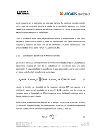 3339-0000-GE-INF-004_Rev. B Junio, 2008
Estudio de Riesgo Sísmico Página 12 de 49
F:EMPRESASRISKOEstudios de Amenaza Sísmica2008Caserones 2Informe Caserones Formato Arcadis 10-08-08.doc
punto relevante en la estimación de amenaza sísmica. Su efecto se considera dentro
del modelo de amenaza sísmica a través de la desviación estándar σlnA. Varios
modelos de atenuación debieron ser eliminados del estudio debido a que carecen de
expresiones para evaluar su variabilidad.
Dada la ocurrencia de un sismo, la probabilidad de que la aceleración en el sitio, PGA,
exceda la aceleración de interés A debe ser determinada para cada combinación de
magnitud y distancia en cada uno de los elementos y fuentes identificadas. Esta
probabilidad se define como P(PGA > A | sismo :Rj, Mi).
2.6.3 Construcción de la Curva de Amenaza Sísmica
La curva de amenaza sísmica combina la información indicada arriba en un gráfico que
típicamente muestra el valor de la probabilidad de excedencia para una cierta
aceleración A. La probabilidad de excedencia de esta aceleración para la ocurrencia de
un sismo en la fuente k se determina como sigue:
dMdRRfMfRM
k
sismoAPGAP
k
sismoAPGA
k
P )()(,:)( ⎟
⎠
⎞⎜
⎝
⎛ >=>
∫∫ (5)
,donde la función de densidad de la magnitud sísmica f(M) corresponde a la
distribución exponencial señalada en la sección 2.6.2, mientras que la función de
densidad sobre la distancia focal f(R) corresponde a una distribución uniforme sobre la
fuente sísmica correspondiente.
Para evaluar la ocurrencia de eventos en el tiempo, se propone un modelo Poisson
(incrementos independientes). Para este estudio se asume un modelo homogéneo de
Poisson con tasa anual de ocurrencia promedio de sismos, ν, esto es
!
)(
),(
n
tent
tnP
νν −
= (6)
 