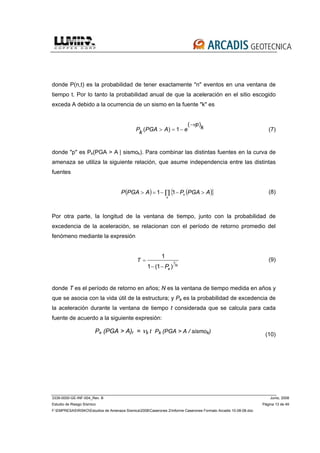 3339-0000-GE-INF-004_Rev. B Junio, 2008
Estudio de Riesgo Sísmico Página 13 de 49
F:EMPRESASRISKOEstudios de Amenaza Sísmica2008Caserones 2Informe Caserones Formato Arcadis 10-08-08.doc
donde P(n,t) es la probabilidad de tener exactamente "n" eventos en una ventana de
tiempo t. Por lo tanto la probabilidad anual de que la aceleración en el sitio escogido
exceda A debido a la ocurrencia de un sismo en la fuente "k" es
k
p
eAPGAkP
)(
1)(
ν−
−=> (7)
donde "p" es Pk(PGA > A | sismok). Para combinar las distintas fuentes en la curva de
amenaza se utiliza la siguiente relación, que asume independencia entre las distintas
fuentes
( ) ( ){ }∏ >−−=>
k
k APGAPAPGAP 11 (8)
Por otra parte, la longitud de la ventana de tiempo, junto con la probabilidad de
excedencia de la aceleración, se relacionan con el período de retorno promedio del
fenómeno mediante la expresión
1
1
1 (1 ) N
e
T
P
=
− −
(9)
donde T es el período de retorno en años; N es la ventana de tiempo medida en años y
que se asocia con la vida útil de la estructura; y Pe es la probabilidad de excedencia de
la aceleración durante la ventana de tiempo t considerada que se calcula para cada
fuente de acuerdo a la siguiente expresión:
(10)
Pe (PGA > A)t = νk t .
Pk (PGA > A / sismok)
 