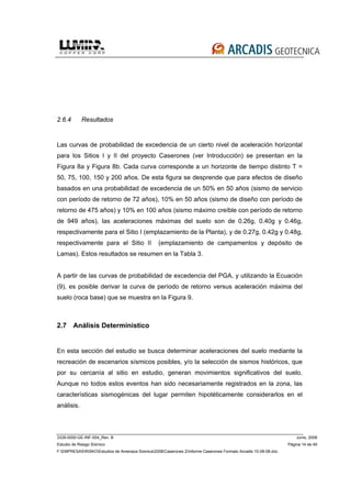 3339-0000-GE-INF-004_Rev. B Junio, 2008
Estudio de Riesgo Sísmico Página 14 de 49
F:EMPRESASRISKOEstudios de Amenaza Sísmica2008Caserones 2Informe Caserones Formato Arcadis 10-08-08.doc
2.6.4 Resultados
Las curvas de probabilidad de excedencia de un cierto nivel de aceleración horizontal
para los Sitios I y II del proyecto Caserones (ver Introducción) se presentan en la
Figura 8a y Figura 8b. Cada curva corresponde a un horizonte de tiempo distinto T =
50, 75, 100, 150 y 200 años. De esta figura se desprende que para efectos de diseño
basados en una probabilidad de excedencia de un 50% en 50 años (sismo de servicio
con período de retorno de 72 años), 10% en 50 años (sismo de diseño con período de
retorno de 475 años) y 10% en 100 años (sismo máximo creíble con período de retorno
de 949 años), las aceleraciones máximas del suelo son de 0.26g, 0.40g y 0.46g,
respectivamente para el Sitio I (emplazamiento de la Planta), y de 0.27g, 0.42g y 0.48g,
respectivamente para el Sitio II (emplazamiento de campamentos y depósito de
Lamas). Estos resultados se resumen en la Tabla 3.
A partir de las curvas de probabilidad de excedencia del PGA, y utilizando la Ecuación
(9), es posible derivar la curva de período de retorno versus aceleración máxima del
suelo (roca base) que se muestra en la Figura 9.
2.7 Análisis Determinístico
En esta sección del estudio se busca determinar aceleraciones del suelo mediante la
recreación de escenarios sísmicos posibles, y/o la selección de sismos históricos, que
por su cercanía al sitio en estudio, generan movimientos significativos del suelo.
Aunque no todos estos eventos han sido necesariamente registrados en la zona, las
características sismogénicas del lugar permiten hipotéticamente considerarlos en el
análisis.
 