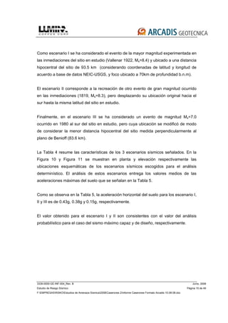3339-0000-GE-INF-004_Rev. B Junio, 2008
Estudio de Riesgo Sísmico Página 15 de 49
F:EMPRESASRISKOEstudios de Amenaza Sísmica2008Caserones 2Informe Caserones Formato Arcadis 10-08-08.doc
Como escenario I se ha considerado el evento de la mayor magnitud experimentada en
las inmediaciones del sitio en estudio (Vallenar 1922, Ms=8.4) y ubicado a una distancia
hipocentral del sitio de 93.5 km (considerando coordenadas de latitud y longitud de
acuerdo a base de datos NEIC-USGS, y foco ubicado a 70km de profundidad b.n.m).
El escenario II corresponde a la recreación de otro evento de gran magnitud ocurrido
en las inmediaciones (1819, Ms=8.3), pero desplazando su ubicación original hacia el
sur hasta la misma latitud del sitio en estudio.
Finalmente, en el escenario III se ha considerado un evento de magnitud Ms=7.0
ocurrido en 1980 al sur del sitio en estudio, pero cuya ubicación se modificó de modo
de considerar la menor distancia hipocentral del sitio medida perpendicularmente al
plano de Benioff (83.6 km).
La Tabla 4 resume las características de los 3 escenarios sísmicos señalados. En la
Figura 10 y Figura 11 se muestran en planta y elevación respectivamente las
ubicaciones esquemáticas de los escenarios sísmicos escogidos para el análisis
determinístico. El análisis de estos escenarios entrega los valores medios de las
aceleraciones máximas del suelo que se señalan en la Tabla 5.
Como se observa en la Tabla 5, la aceleración horizontal del suelo para los escenario I,
II y III es de 0.43g, 0.38g y 0.15g, respectivamente.
El valor obtenido para el escenario I y II son consistentes con el valor del análisis
probabilístico para el caso del sismo máximo capaz y de diseño, respectivamente.
 