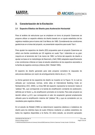 3339-0000-GE-INF-004_Rev. B Junio, 2008
Estudio de Riesgo Sísmico Página 16 de 49
F:EMPRESASRISKOEstudios de Amenaza Sísmica2008Caserones 2Informe Caserones Formato Arcadis 10-08-08.doc
3. Caracterización de la Excitación
3.1 Espectro Elástico de Diseño para Aceleración Horizontal
Para el análisis de estructuras que se emplacen en torno al proyecto Caserones se
propone utilizar un espectro elástico de diseño basado en un ajuste estadístico de los
registros medidos para el sismo del 3 de Marzo de 1985. Considerando las condiciones
geotécnicas en el área del proyecto, se presentarán espectros para suelo Tipo I.
Para ajustar los espectros de diseño (ED) propuestos para el proyecto Caserones se
utilizó una familia constituida por 20 registros en suelo Tipo I obtenidos en su gran
mayoría en el terremoto del 3 de marzo de 1985. La forma del espectro de diseño a
ajustar se basa en la metodología de Newmark y Hall (1982) adaptada específicamente
a las condiciones chilenas en base al estudio estadístico de los espectros asociados a
la familia de registros sísmicos chilenos (Ref.: Riddell 1995).
El espectro de diseño generado para este proyecto considera la respuesta de
estructuras elásticas con razón de amortiguamiento interno de un ξ = 5%.
La forma general de los espectros de diseño se muestra en la Figura 12, la cual es
utilizada por numerosas normas, entre ellas el International Building Code en
Norteamérica (ICC, 2000). La línea NM del espectro representa la transición hasta el
“plateau” ML, que corresponde a la banda de amplificación constante de aceleración,
definida por el factor ψa de amplificación promedio en la banda. Para este proyecto se
decidió utilizar ψa=2.5, que corresponde al valor de aceptación general ampliamente
utilizado para la amplificación máxima del “plateau” ML y que es consistente con os
resultados para registros chilenos.
En el estudio de Riddell (1995) se determinaron espectros elásticos e inelásticos de
diseño para los distintos tipos de suelo Chilenos mediante un análisis estadístico de
todos los registros disponibles a la fecha. En dicho estudio, se encontró apropiado
 