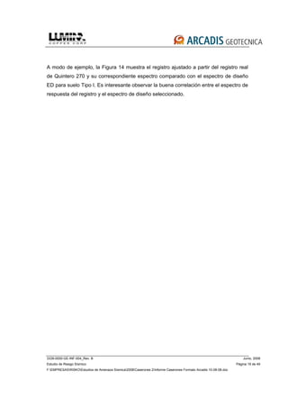 3339-0000-GE-INF-004_Rev. B Junio, 2008
Estudio de Riesgo Sísmico Página 19 de 49
F:EMPRESASRISKOEstudios de Amenaza Sísmica2008Caserones 2Informe Caserones Formato Arcadis 10-08-08.doc
A modo de ejemplo, la Figura 14 muestra el registro ajustado a partir del registro real
de Quintero 270 y su correspondiente espectro comparado con el espectro de diseño
ED para suelo Tipo I. Es interesante observar la buena correlación entre el espectro de
respuesta del registro y el espectro de diseño seleccionado.
 