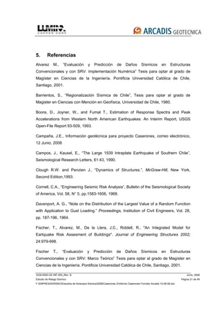 3339-0000-GE-INF-004_Rev. B Junio, 2008
Estudio de Riesgo Sísmico Página 21 de 49
F:EMPRESASRISKOEstudios de Amenaza Sísmica2008Caserones 2Informe Caserones Formato Arcadis 10-08-08.doc
5. Referencias
Alvarez M., “Evaluación y Predicción de Daños Sísmicos en Estructuras
Convencionales y con SRV: Implementación Numérica” Tesis para optar al grado de
Magíster en Ciencias de la Ingeniería. Pontificia Universidad Católica de Chile,
Santiago, 2001.
Barrientos, S., “Regionalización Sísmica de Chile”, Tesis para optar al grado de
Magister en Ciencias con Mención en Geofísica, Universidad de Chile, 1980.
Boore, D., Joyner, W., and Fumal T., Estimation of Response Spectra and Peak
Accelerations from Western North American Earthquakes: An Interim Report, USGS
Open-File Report 93-509, 1993.
Campaña, J.E., Información geotécnica para proyecto Caserones, correo electrónico,
12 Junio, 2008
Campos, J., Kausel, E., “The Large 1939 Intraplate Earthquake of Southern Chile”,
Seismological Research Letters, 61:43, 1990.
Clough R.W. and Penzien J., “Dynamics of Structures.”, McGraw-Hill, New York,
Second Edition,1993.
Cornell, C.A., “Engineering Seismic Risk Analysis”, Bulletin of the Seismological Society
of America, Vol. 58, N° 5, pp.1583-1606, 1968.
Davenport, A. G., “Note on the Distribution of the Largest Value of a Random Function
with Application to Gust Loading.” Proceedings, Institution of Civil Engineers, Vol. 28,
pp. 187-196, 1964.
Fischer, T., Alvarez, M., De la Llera, J.C., Riddell, R., "An Integrated Model for
Eartquake Risk Assesment of Buildings". Journal of Engineering Structures 2002;
24:979-998.
Fischer T., “Evaluación y Predicción de Daños Sísmicos en Estructuras
Convencionales y con SRV: Marco Teórico” Tesis para optar al grado de Magíster en
Ciencias de la Ingeniería. Pontificia Universidad Católica de Chile, Santiago, 2001.
 