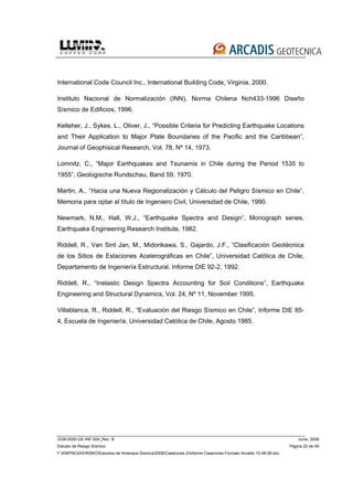 3339-0000-GE-INF-004_Rev. B Junio, 2008
Estudio de Riesgo Sísmico Página 22 de 49
F:EMPRESASRISKOEstudios de Amenaza Sísmica2008Caserones 2Informe Caserones Formato Arcadis 10-08-08.doc
International Code Council Inc., International Building Code, Virginia, 2000.
Instituto Nacional de Normalización (INN), Norma Chilena Nch433-1996 Diseño
Sísmico de Edificios, 1996.
Kelleher, J., Sykes, L., Oliver, J., “Possible Criteria for Predicting Earthquake Locations
and Their Application to Major Plate Boundaries of the Pacific and the Caribbean”,
Journal of Geophisical Research, Vol. 78, Nº 14, 1973.
Lomnitz, C., “Major Earthquakes and Tsunamis in Chile during the Period 1535 to
1955”, Geologische Rundschau, Band 59, 1970.
Martin, A., “Hacia una Nueva Regionalización y Cálculo del Peligro Sísmico en Chile”,
Memoria para optar al título de Ingeniero Civil, Universidad de Chile, 1990.
Newmark, N.M., Hall, W.J., “Earthquake Spectra and Design”, Monograph series,
Earthquake Engineering Research Institute, 1982.
Riddell, R., Van Sint Jan, M., Midorikawa, S., Gajardo, J.F., “Clasificación Geotécnica
de los Sitios de Estaciones Acelerográficas en Chile”, Universidad Católica de Chile,
Departamento de Ingeniería Estructural, Informe DIE 92-2, 1992.
Riddell, R., “Inelastic Design Spectra Accounting for Soil Conditions”, Earthquake
Engineering and Structural Dynamics, Vol. 24, Nº 11, November 1995.
Villablanca, R., Riddell, R., “Evaluación del Riesgo Sísmico en Chile”, Informe DIE 85-
4, Escuela de Ingeniería, Universidad Católica de Chile, Agosto 1985.
 