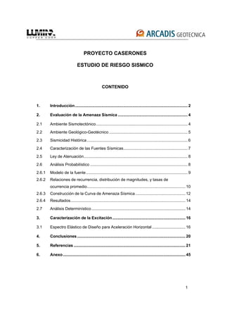 1
PROYECTO CASERONES
ESTUDIO DE RIESGO SISMICO
CONTENIDO
1. Introducción...................................................................................................... 2
2. Evaluación de la Amenaza Sísmica ............................................................... 4
2.1 Ambiente Sismotectónico................................................................................... 4
2.2 Ambiente Geológico-Geotécnico ....................................................................... 5
2.3 Sismicidad Histórica........................................................................................... 6
2.4 Caracterización de las Fuentes Sísmicas.......................................................... 7
2.5 Ley de Atenuación.............................................................................................. 8
2.6 Análisis Probabilístico ........................................................................................ 8
2.6.1 Modelo de la fuente............................................................................................ 9
2.6.2 Relaciones de recurrencia, distribución de magnitudes, y tasas de
ocurrencia promedio......................................................................................... 10
2.6.3 Construcción de la Curva de Amenaza Sísmica ............................................. 12
2.6.4 Resultados........................................................................................................ 14
2.7 Análisis Determinístico..................................................................................... 14
3. Caracterización de la Excitación.................................................................. 16
3.1 Espectro Elástico de Diseño para Aceleración Horizontal .............................. 16
4. Conclusiones.................................................................................................. 20
5. Referencias ..................................................................................................... 21
6. Anexo............................................................................................................... 45
 