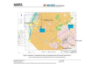 3339-0000-GE-INF-004_Rev. B Junio, 2008
Estudio de Riesgo Sísmico Página 3 de 49
F:EMPRESASRISKOEstudios de Amenaza Sísmica2008Caserones 2Informe Caserones Formato Arcadis 10-08-08.doc
Figura 3 Geología y Topografía del sector de emplazamiento del Proyecto Caserones (*)
Nota (*): Imagen extraída de informe 3339-0000-GE-INF-001 Rev.B de ARCADIS Geotécnica.
Campamentos
Depósito Lamas
Dump Leach
Depósito Arenas
Planta
Caserones
(Sitio I)
Caserones
(Sitio II)
 