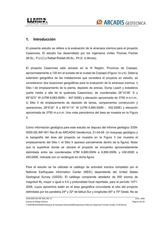 3339-0000-GE-INF-004_Rev. B Junio, 2008
Estudio de Riesgo Sísmico Página 2 de 49
F:EMPRESASRISKOEstudios de Amenaza Sísmica2008Caserones 2Informe Caserones Formato Arcadis 10-08-08.doc
1. Introducción
El presente estudio se refiere a la evaluación de la amenaza sísmica para el proyecto
Caserones. El estudio fue desarrollado por los ingenieros civiles Thomas Fischer
(M.Sc., P.U.C) y Rafael Riddell (M.Sc., Ph.D. U.Illinois).
El proyecto Caserones está ubicado en la III Región, Provincia de Copiapó,
aproximadamente a 130 km al sureste de la ciudad de Copiapó (Figura 1a y b). Dada la
extensión geográfica de las instalaciones que considera el proyecto en estudio, se
consideraron dos locaciones geográficas para la evaluación de la amenaza sísmica: i)
Sitio I de emplazamiento de la planta, depósito de arenas, Dump Leach y botaderos
(parte media a alta de la quebrada Caserones), de coordenadas 28°10’38’’ S y
69°32’5’’ W (UTM 6.883.000N - 447.500E) y elevación aproximada de 3750 m.s.n.m.;
ii) Sitio II de emplazamiento de depósito de lamas, campamentos construcción y
operaciones, 28°6’32’’ S y 69°41’14’’ W (UTM 6.890.500N - 432.500E) y elevación
aproximada de 3750 m.s.n.m. Una vista panorámica del área se muestra en la Figura
2.
Como información geológica para este estudio se dispuso del informe geológico 3339-
0000-GE-INF-001 Rev.B de ARCADIS Geotécnica, 21-04-08. Un bosquejo geológico y
la topografía del área del proyecto se muestra en la Figura 3 (se muestra el
emplazamiento del Sitio I; el Sitio II aparece parcialmente dentro de la figura). Notar
que la superficie donde se ubicará el proyecto se encuentra aproximadamente
delimitada entre las coordenadas UTM 6.880.000N a 6.890.000N, y 430.000E a
450.000E, indicada con un rectángulo en dicha figura.
Para el estudio se ha utilizado el catálogo de actividad sísmica compilado por el
National Earthquake Information Center (NEIC) dependiente del United States
Geological Survey (USGS). El catálogo comprende alrededor de 850 sismos de
magnitud MS mayor o igual a 5.0 y profundidad focal reportada, para el período 1471-
2008, cuyos epicentros están en el área geográfica circundante al sitio del proyecto
delimitada por los paralelos 24º y 32º de latitud Sur y longitudes 65º a 75º Oeste. No se
 