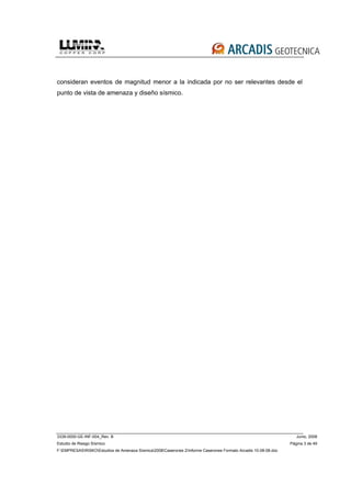 3339-0000-GE-INF-004_Rev. B Junio, 2008
Estudio de Riesgo Sísmico Página 3 de 49
F:EMPRESASRISKOEstudios de Amenaza Sísmica2008Caserones 2Informe Caserones Formato Arcadis 10-08-08.doc
consideran eventos de magnitud menor a la indicada por no ser relevantes desde el
punto de vista de amenaza y diseño sísmico.
 