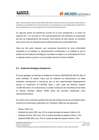 3339-0000-GE-INF-004_Rev. B Junio, 2008
Estudio de Riesgo Sísmico Página 5 de 49
F:EMPRESASRISKOEstudios de Amenaza Sísmica2008Caserones 2Informe Caserones Formato Arcadis 10-08-08.doc
Nota (*) dato de acuerdo a base de datos NEIC-USGS. Dada la fecha de ocurrencia, para efectos de este estudio se
considerará una profundidad de 70 km para este evento, la cual corresponde con la profundidad del plano de Benniof en
dicha coordenada para a un evento interplaca como ha sido reconocido este terremoto.
Un segundo evento de importancia ocurrido en la zona corresponde a un sismo de
magnitud MS = 8.3 ocurrido en 1813 aproximadamente 120 kilómetros al norponiente
del sitio de emplazamiento del proyecto. Para efectos de este estudio se consideró
este evento como de interplaca para la determinación de la profundidad focal.
Cabe por otra parte destacar, que numerosos hipocentros de poca profundidad
reportados en el catálogo no necesariamente corresponden a la realidad ya que la
práctica de los institutos sismológicos mundiales es asignar una profundidad de 33 km
a cualquier evento cuyo foco no se ha podido calcular en forma confiable.
2.2 Ambiente Geológico-Geotécnico
El marco geológico se describe en detalle en el informe 3339-0000-GE-INF-001 Rev. B
antes señalado. El estudio indica que los sistemas de fracturamiento y/o fallas
existentes corresponden a estructuras que no han experimentado desplazamiento
durante el Cuaternario (0-1.000.000 años) y gran parte del Mioceno superior
(12.000.000 años). En consecuencia no existen evidencias de movimiento de las fallas
en épocas recientes (últimos 20000 años) que permitan clasificarlas como
sísmicamente activas.
En cuanto a las condiciones geotécnicas para las fundaciones de las principales obras,
conforme a la información disponible (J.E. Campaña, 2008) son las siguientes:
- Planta: 100% roca
- Depósito de arena: 95% roca, 5% en suelos aluviales de espesor inferior a 5m
- Depósito de finos: 90% roca, 10% en suelos aluviales de espesor inferior a 10m
- Depósito ROM: 90% roca, 10% en suelos aluviales de espesor inferior a 10m.
 