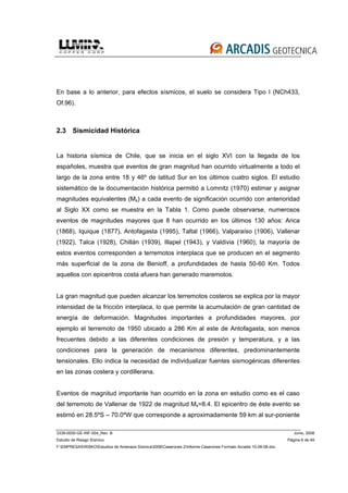 3339-0000-GE-INF-004_Rev. B Junio, 2008
Estudio de Riesgo Sísmico Página 6 de 49
F:EMPRESASRISKOEstudios de Amenaza Sísmica2008Caserones 2Informe Caserones Formato Arcadis 10-08-08.doc
En base a lo anterior, para efectos sísmicos, el suelo se considera Tipo I (NCh433,
Of.96).
2.3 Sismicidad Histórica
La historia sísmica de Chile, que se inicia en el siglo XVI con la llegada de los
españoles, muestra que eventos de gran magnitud han ocurrido virtualmente a todo el
largo de la zona entre 18 y 46º de latitud Sur en los últimos cuatro siglos. El estudio
sistemático de la documentación histórica permitió a Lomnitz (1970) estimar y asignar
magnitudes equivalentes (Ms) a cada evento de significación ocurrido con anterioridad
al Siglo XX como se muestra en la Tabla 1. Como puede observarse, numerosos
eventos de magnitudes mayores que 8 han ocurrido en los últimos 130 años: Arica
(1868), Iquique (1877), Antofagasta (1995), Taltal (1966), Valparaíso (1906), Vallenar
(1922), Talca (1928), Chillán (1939), Illapel (1943), y Valdivia (1960); la mayoría de
estos eventos corresponden a terremotos interplaca que se producen en el segmento
más superficial de la zona de Benioff, a profundidades de hasta 50-60 Km. Todos
aquellos con epicentros costa afuera han generado maremotos.
La gran magnitud que pueden alcanzar los terremotos costeros se explica por la mayor
intensidad de la fricción interplaca, lo que permite la acumulación de gran cantidad de
energía de deformación. Magnitudes importantes a profundidades mayores, por
ejemplo el terremoto de 1950 ubicado a 286 Km al este de Antofagasta, son menos
frecuentes debido a las diferentes condiciones de presión y temperatura, y a las
condiciones para la generación de mecanismos diferentes, predominantemente
tensionales. Ello indica la necesidad de individualizar fuentes sismogénicas diferentes
en las zonas costera y cordillerana.
Eventos de magnitud importante han ocurrido en la zona en estudio como es el caso
del terremoto de Vallenar de 1922 de magnitud Ms=8.4. El epicentro de éste evento se
estimó en 28.5ºS – 70.0ºW que corresponde a aproximadamente 59 km al sur-poniente
 