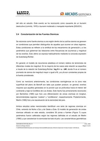 3339-0000-GE-INF-004_Rev. B Junio, 2008
Estudio de Riesgo Sísmico Página 7 de 49
F:EMPRESASRISKOEstudios de Amenaza Sísmica2008Caserones 2Informe Caserones Formato Arcadis 10-08-08.doc
del sitio en estudio. Este evento se ha reconocido como causante de un tsunami
destructivo (Lomnitz, 1970) o tsunami moderado o marejada importante (DGUCH) .
2.4 Caracterización de las Fuentes Sísmicas
Se reconoce como fuente sísmica a una región dentro de la cual los sismos se generan
en condiciones que permiten distinguirlos de aquellos que ocurren en otras regiones.
Estas condiciones se refieren a la similitud de los mecanismos de generación y a los
parámetros que gobiernan las relaciones entre frecuencias de ocurrencia y magnitud
de los eventos. Esto último se expresa habitualmente mediante la conocida expresión
de Gutenberg-Richter.
En general, el modelo de recurrencia establece el número relativo de terremotos de
diferentes niveles de magnitud. En la mayoría de los casos esta relación se especifica
a través de la relación de Gutenberg-Richter, log N = a - bM, donde N es el número
promedio de sismos de magnitud mayor o igual a M, y a y b son constantes propias de
la fuente considerada.
Como se mencionó anteriormente, las condiciones sismogénicas en la zona más
superficial del plano de Benioff son tales que pueden producir, en general, eventos
mayores que aquellos generados en la porción que se profundiza hacia el interior del
continente y bajo la Cordillera de Los Andes. Este hecho fue primeramente reconocido
por Barrientos (1980) que hizo una diferenciación de zonas sísmicas en longitud,
denominándolas regiones “costera” y “cordillerana”, respectivamente. Posteriormente,
Martin (1990) hizo una reevaluación de la sismicidad del país.
Ambos estudios antes mencionados identifican una serie de regiones sísmicas en
Chile, variando de Norte a Sur y de Oeste a Este. El modelo de generación de ondas
sísmicas utilizado en este estudio, considera 39 zonas o fuentes (Figura 7) cuyos
parámetros fueron calibrados según las regiones definidas en el estudio de Martin
(1990) y que caracterizan la sismicidad de todo el país. Las características geométricas
 