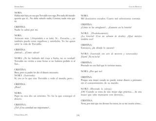 HENRIK IBSEN                                                                                                               CASA DE MUÑECAS


NORA:
Habla más bajo, no sea que Torvaldo nos oiga. Por nada del mundo          NORA:
querría que él... No debe saberlo nadie, Cristina; nadie más que          Mil doscientos escudos. Cuatro mil ochocientas coronas.
tú.
                                                                          CRISTINA:
CRISTINA:                                                                 ¿Cómo te las arreglaste?... ¿Ganaste en la lotería?
Nadie lo sabrá por mí.
                                                                          NORA (Desdeñosamente):
NORA:                                                                     ¿La lotería? (Con un ademán de desdén). ¿Qué mérito
Acércate más. (Atrayéndola a su lado). Sí... Escucha..., yo               tendría eso?
también puedo estar orgullosa y satisfecha. Yo fui quien
salvé la vida de Torvaldo.                                                CRISTINA:
                                                                          Entonces, ¿de dónde lo sacaste?
CRISTINA:
¿Salvar?... ¿Cómo salvar?                                                 NORA (Sonriendo con aire de misterio y tarareando):
                                                                          ¡Ejem! ¡Ta-ra-ra-la!
NORA: ¿Te he hablado del viaje a Italia, no es verdad?
Torvaldo no viviría a estas horas si no hubiera podido ir al
                                                                          CRISTINA:
Sur...
                                                                          Prestado no era fácil que lo tuvieras nunca.
CRISTINA:
                                                                          NORA: ¿Por qué no?
Bien, pero tu padre les dio el dinero necesario.
NORA (Sonriendo):
                                                                          CRISTINA:
Sí, eso es lo que cree Torvaldo y todo el mundo, pero...
                                                                          Porque una mujer casada no puede tomar dinero a préstamo
                                                                          sin el consentimiento de su marido.
CRISTINA:
¿Pero?
                                                                          NORA (Moviendo la cabeza):
                                                                          ¡Oh! Cuando se trata de una mujer algo práctica.... de una
NORA:
                                                                          mujer que sabe manejarse con destreza...
Papá no nos dio un céntimo. Yo fui la que conseguí el
dinero.
                                                                          CRISTINA:
                                                                          Nora, por más que me devano los sesos, no se me ocurre cómo...
CRISTINA:
¿Tú? ¿Una cantidad tan importante?...

© Pehuén Editores, 2001.                                           )14(
 