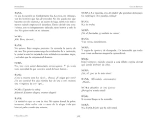 HENRIK IBSEN                                                                                                                    CASA DE MUÑECAS


RANK:                                                                         NORA (A la izquierda, cerca del velador): ¿Le gustaban demasiado
Es que la cuestión es horriblemente fea. Lo peor, sin embargo,                los espárragos y los pasteles, verdad?
son los horrores que han de preceder. No me queda más que
hacerme un solo examen, y en cuanto lo haga, sabré poco más o                 RANK:
menos cuándo empezará el desenlace. Deseo decirle una cosa:                   Sí, y las trufas.
Helmer, con su temperamento delicado, tiene horror a todo lo
feo. No quiero verlo en mi cabecera.                                          NORA:
                                                                              ¡Ah, sí!, las trufas, ¿y también las ostras?
NORA:
¡Oh! Pero, doctor!...                                                         RANK:
                                                                              Y las ostras, naturalmente.
RANK:
No quiero. Bajo ningún pretexto. Le cerraría la puerta de                     NORA:
mi casa. Tan pronto como tenga la certidumbre de la catástrofe,               Y tragos de oporto y de champaña... Es lamentable que todas
le enviaré a usted mi tarjeta de visita señalada con una cruz negra,          esas cosas tan buenas ataquen la espina dorsal.
y así sabrá que ha empezado el desastre.
                                                                              RANK:
NORA:                                                                         Especialmente cuando atacan a una infeliz espina dorsal
                                                                              que jamás disfrutó de ellas.
No, hoy está usted demasiado extravagante. Y yo tenía
tanta necesidad de que estuviera usted de buen humor...
                                                                              NORA:
                                                                              ¡Ah, sí!, ¡eso es lo más triste!
RANK:
¿Con la muerte ante los ojos?... (Pausa). ¿Y pagar por otro?
                                                                              RANK (Mirándola atentamente):
¿Es eso justicia? En cada familia hay de una u otra manera                     ¡Hum!...
una venganza de ese tipo...
                                                                              NORA (Después de una pausa):
NORA (Tapándose los oídos):                                                   ¿Por qué se sonríe usted?
¡Silencio! ¡Estamos alegres, estamos alegres!
                                                                              RANK:
RANK:                                                                         Si es usted la que se ha sonreído.
La verdad es que es cosa de risa. Mi espina dorsal, la pobre
inocente, debe sufrir aún a causa de la alegre vida que                       NORA:
hizo mi padre cuando era teniente.                                            No, doctor, le juro que ha sido usted.


© Pehuén Editores, 2001.                                               )43(
 