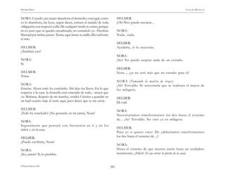 HENRIK IBSEN                                                                                                             CASA DE MUÑECAS


NORA: Cuando una mujer abandona el domicilio conyugal, como                 HELMER:
yo lo abandono, las leyes, según dicen, eximen al marido de toda            ¡Oh! Pero puedo enviarte...
obligación con respecto a ella. De cualquier modo te eximo, porque
no es justo que tú quedes encadenado, no estándolo yo. Absoluta             NORA:
libertad por ambas partes. Toma, aquí tienes tu anillo. Devuélveme          Nada, nada.
el mío.
                                                                            HELMER:
HELMER:                                                                     Ayudarte, si lo necesitas.
¿También eso?
                                                                            NORA:
NORA:                                                                       ¡No! No puedo aceptar nada de un extraño.
Sí.
                                                                            HELMER:
HELMER:                                                                     Nora..., ¿ya no seré más que un extraño para ti?
Toma.
                                                                            NORA (Tomando la maleta de viaje):
NORA:                                                                       ¡Ah! Torvaldo. Se necesitaría que se realizara el mayor de
Gracias. Ahora todo ha concluido. Ahí dejo las llaves. En lo que            los milagros.
respecta a la casa, la doncella está enterada de todo... mejor que
yo. Mañana, después de mi marcha, vendrá Cristina a guardar en              HELMER:
un baúl cuanto traje al venir aquí, pues deseo que se me envíe.             Di cuál.
HELMER:
                                                                            NORA:
¡Todo ha concluido! ¿No pensarás en mí jamás, Nora?
                                                                            Necesitaríamos transformarnos los dos hasta el extremo
                                                                            de... ¡Ay! Torvaldo. No creo ya en milagros.
NORA:
Seguramente que pensaré con frecuencia en ti y en los
                                                                            HELMER:
niños y en la casa.
                                                                            Pues yo sí quiero creer. Di: ¿deberíamos transformarnos
HELMER:                                                                     los dos hasta el extremo de ...?
¿Puedo escribirte, Nora?
                                                                            NORA:
NORA:                                                                       Hasta el extremo de que nuestra unión fuera un verdadero
¡No, jamás! Te lo prohibo.                                                  matrimonio. ¡Adiós! (Se oye cerrar la puerta de la casa).


© Pehuén Editores, 2001.                                             )80(
 