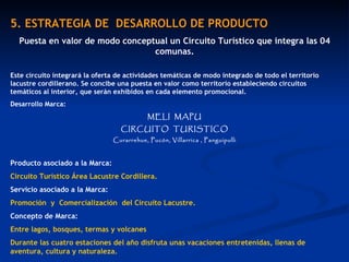 5. ESTRATEGIA DE  DESARROLLO DE PRODUCTO Puesta en valor de modo conceptual un Circuito Turístico que integra las 04 comunas. Este circuito integrará la oferta de actividades temáticas de modo integrado de todo el territorio lacustre cordillerano. Se concibe una puesta en valor como territorio estableciendo circuitos temáticos al interior, que serán exhibidos en cada elemento promocional. Desarrollo Marca: MELI  MAPU CIRCUITO  TURISTICO Curarrehue, Pucón, Villarrica , Panguipulli Producto asociado a la Marca:  Circuito Turístico Área Lacustre Cordillera. Servicio asociado a la Marca:  Promoción  y  Comercialización  del Circuito Lacustre.  Concepto de Marca:  Entre lagos, bosques, termas y volcanes Durante las cuatro estaciones del año disfruta unas vacaciones entretenidas, llenas de aventura, cultura y naturaleza. 