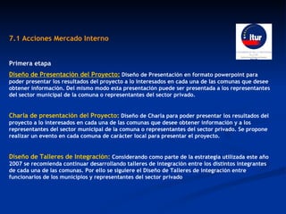 7.1 Acciones Mercado Interno  Primera etapa Diseño de Presentación del Proyecto:   Diseño de Presentación en formato powerpoint para poder presentar los resultados del proyecto a lo interesados en cada una de las comunas que desee obtener información. Del mismo modo esta presentación puede ser presentada a los representantes del sector municipal de la comuna o representantes del sector privado. Charla de presentación del Proyecto:   Diseño de Charla para poder presentar los resultados del proyecto a lo interesados en cada una de las comunas que desee obtener información y a los representantes del sector municipal de la comuna o representantes del sector privado. Se propone realizar un evento en cada comuna de carácter local para presentar el proyecto. Diseño de Talleres de Integración:   Considerando como parte de la estrategia utilizada este año 2007 se recomienda continuar desarrollando talleres de integración entre los distintos integrantes de cada una de las comunas. Por ello se siguiere el Diseño de Talleres de integración entre funcionarios de los municipios y representantes del sector privado  