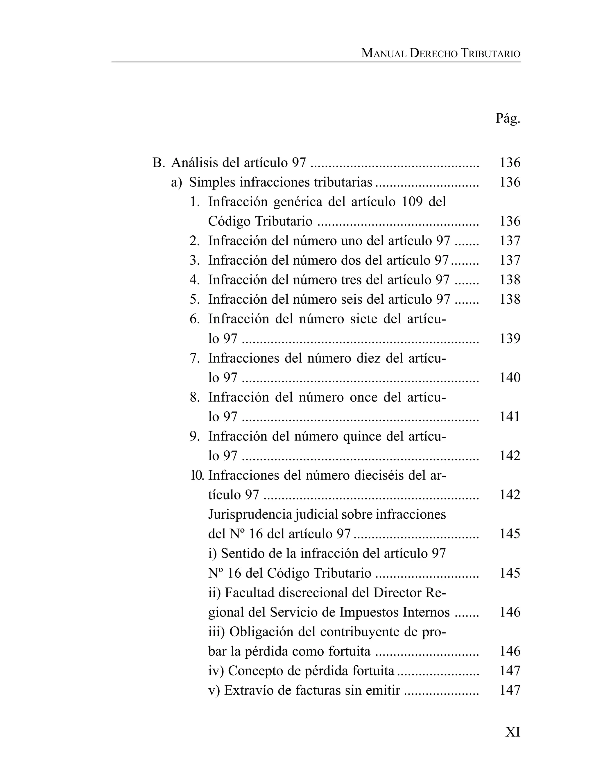 XI
MANUAL DERECHO TRIBUTARIO
Pág.
B. Análisis del artículo 97 ............................................... 136
a) Simples infracciones tributarias ............................. 136
1. Infracción genérica del artículo 109 del
Código Tributario ............................................. 136
2. Infracción del número uno del artículo 97 ....... 137
3. Infracción del número dos del artículo 97........ 137
4. Infracción del número tres del artículo 97 ....... 138
5. Infracción del número seis del artículo 97 ....... 138
6. Infracción del número siete del artícu-
lo 97 .................................................................. 139
7. Infracciones del número diez del artícu-
lo 97 .................................................................. 140
8. Infracción del número once del artícu-
lo 97 .................................................................. 141
9. Infracción del número quince del artícu-
lo 97 .................................................................. 142
10. Infracciones del número dieciséis del ar-
tículo 97 ............................................................ 142
Jurisprudencia judicial sobre infracciones
del Nº 16 del artículo 97 ................................... 145
i) Sentido de la infracción del artículo 97
Nº 16 del Código Tributario ............................. 145
ii) Facultad discrecional del Director Re-
gional del Servicio de Impuestos Internos ....... 146
iii) Obligación del contribuyente de pro-
bar la pérdida como fortuita ............................. 146
iv) Concepto de pérdida fortuita....................... 147
v) Extravío de facturas sin emitir ..................... 147
 