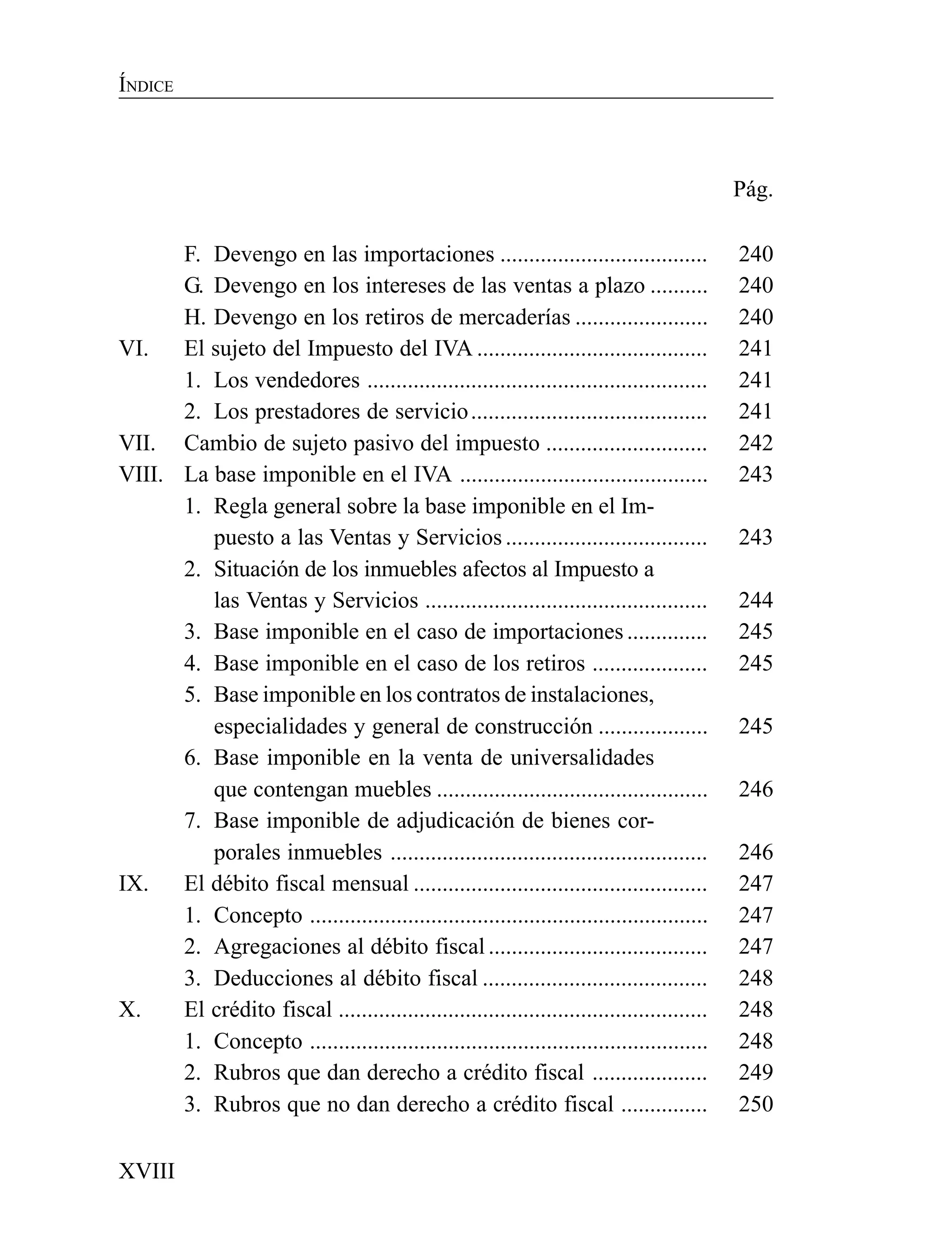 XVIII
ÍNDICE
Pág.
F. Devengo en las importaciones .................................... 240
G. Devengo en los intereses de las ventas a plazo .......... 240
H. Devengo en los retiros de mercaderías ....................... 240
VI. El sujeto del Impuesto del IVA ........................................ 241
1. Los vendedores ........................................................... 241
2. Los prestadores de servicio......................................... 241
VII. Cambio de sujeto pasivo del impuesto ............................ 242
VIII. La base imponible en el IVA ........................................... 243
1. Regla general sobre la base imponible en el Im-
puesto a las Ventas y Servicios ................................... 243
2. Situación de los inmuebles afectos al Impuesto a
las Ventas y Servicios ................................................. 244
3. Base imponible en el caso de importaciones.............. 245
4. Base imponible en el caso de los retiros .................... 245
5. Base imponible en los contratos de instalaciones,
especialidades y general de construcción ................... 245
6. Base imponible en la venta de universalidades
que contengan muebles ............................................... 246
7. Base imponible de adjudicación de bienes cor-
porales inmuebles ....................................................... 246
IX. El débito fiscal mensual ................................................... 247
1. Concepto ..................................................................... 247
2. Agregaciones al débito fiscal ...................................... 247
3. Deducciones al débito fiscal ....................................... 248
X. El crédito fiscal ................................................................ 248
1. Concepto ..................................................................... 248
2. Rubros que dan derecho a crédito fiscal .................... 249
3. Rubros que no dan derecho a crédito fiscal ............... 250
 