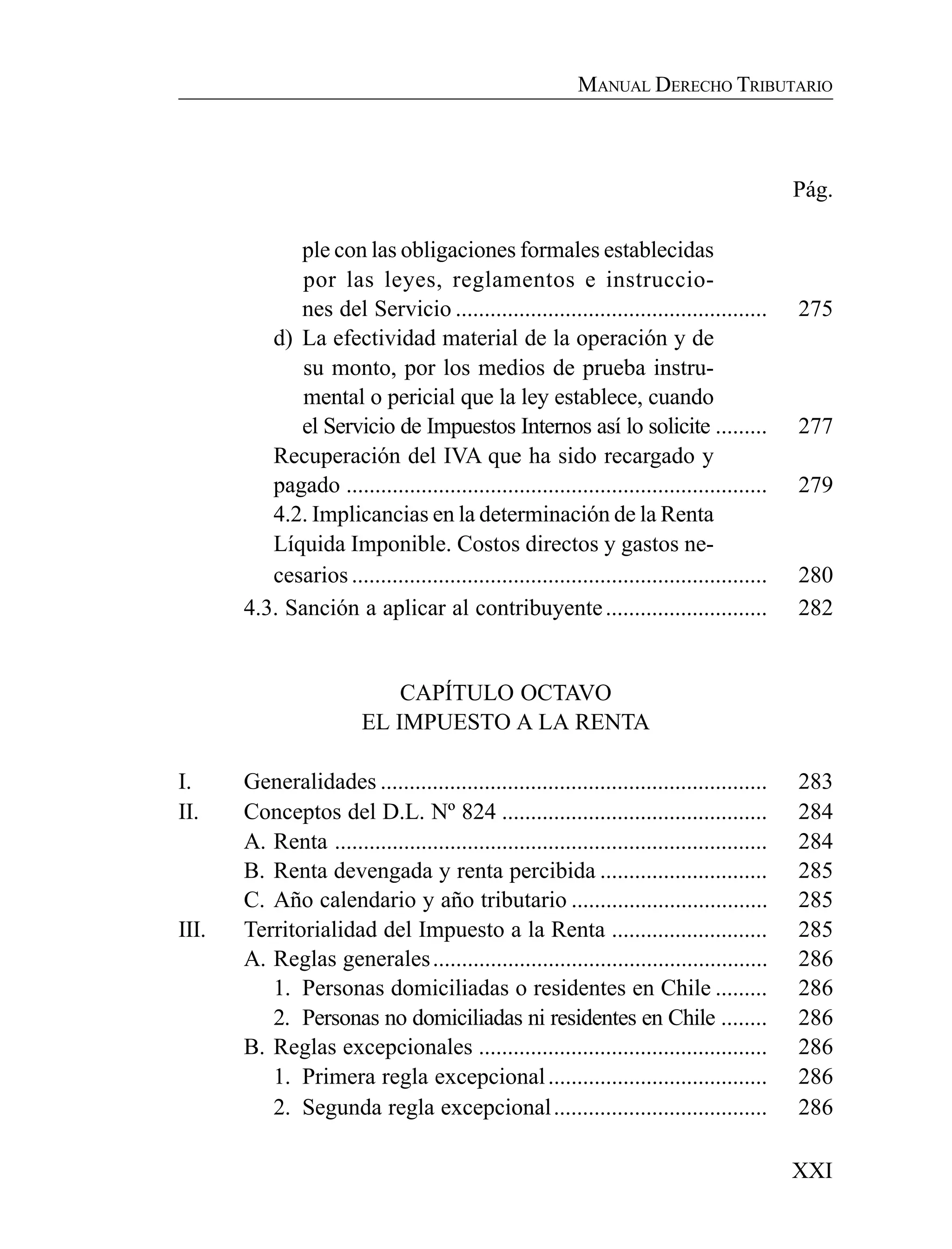 XXI
MANUAL DERECHO TRIBUTARIO
Pág.
ple con las obligaciones formales establecidas
por las leyes, reglamentos e instruccio-
nes del Servicio ...................................................... 275
d) La efectividad material de la operación y de
su monto, por los medios de prueba instru-
mental o pericial que la ley establece, cuando
el Servicio de Impuestos Internos así lo solicite ......... 277
Recuperación del IVA que ha sido recargado y
pagado ......................................................................... 279
4.2. Implicancias en la determinación de la Renta
Líquida Imponible. Costos directos y gastos ne-
cesarios ........................................................................ 280
4.3. Sanción a aplicar al contribuyente............................ 282
CAPÍTULO OCTAVO
EL IMPUESTO A LA RENTA
I. Generalidades ................................................................... 283
II. Conceptos del D.L. Nº 824 .............................................. 284
A. Renta ........................................................................... 284
B. Renta devengada y renta percibida ............................. 285
C. Año calendario y año tributario .................................. 285
III. Territorialidad del Impuesto a la Renta ........................... 285
A. Reglas generales.......................................................... 286
1. Personas domiciliadas o residentes en Chile ......... 286
2. Personas no domiciliadas ni residentes en Chile ........ 286
B. Reglas excepcionales .................................................. 286
1. Primera regla excepcional...................................... 286
2. Segunda regla excepcional..................................... 286
 