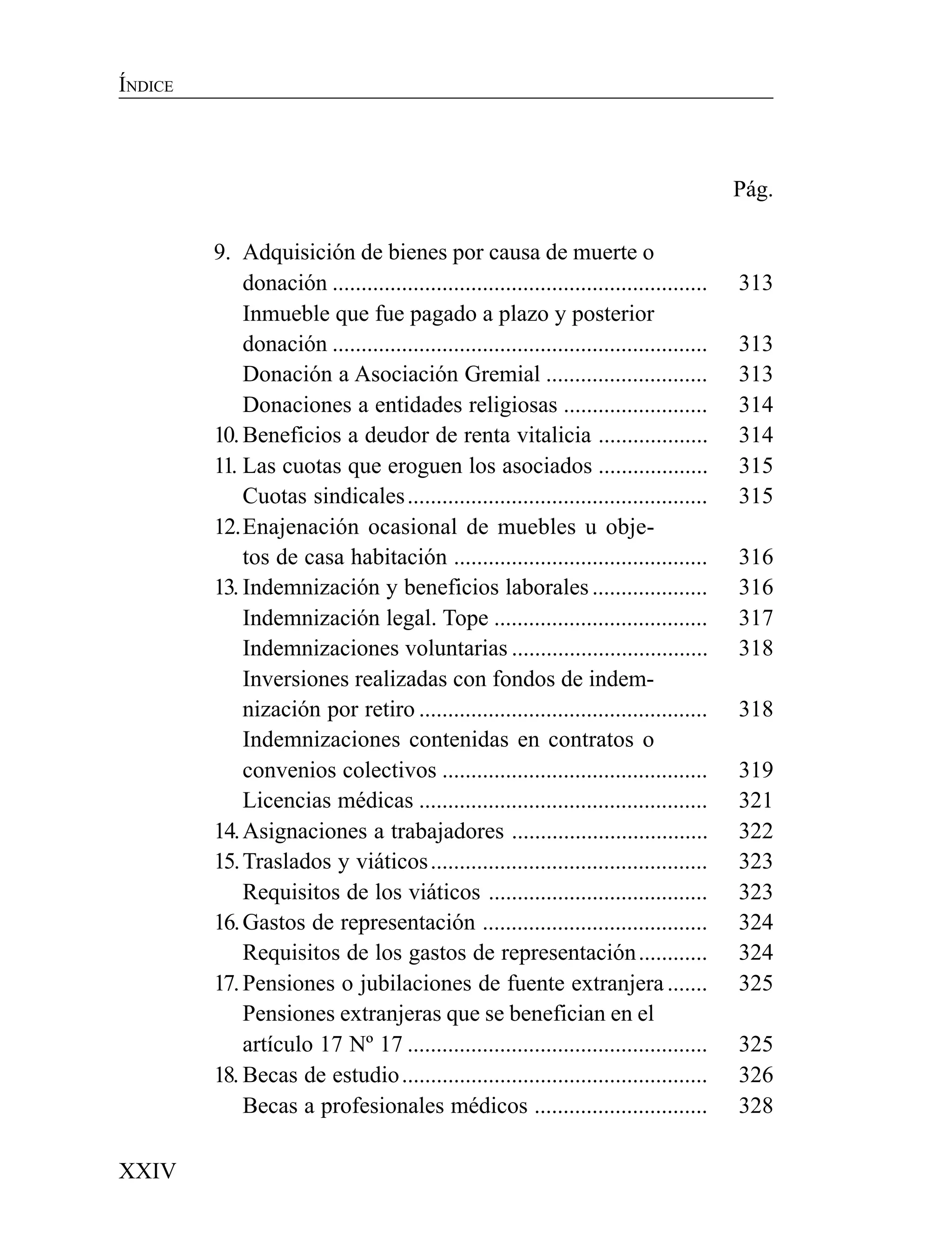 XXIV
ÍNDICE
Pág.
9. Adquisición de bienes por causa de muerte o
donación ................................................................. 313
Inmueble que fue pagado a plazo y posterior
donación ................................................................. 313
Donación a Asociación Gremial ............................ 313
Donaciones a entidades religiosas ......................... 314
10.Beneficios a deudor de renta vitalicia ................... 314
11. Las cuotas que eroguen los asociados ................... 315
Cuotas sindicales.................................................... 315
12.Enajenación ocasional de muebles u obje-
tos de casa habitación ............................................ 316
13. Indemnización y beneficios laborales.................... 316
Indemnización legal. Tope ..................................... 317
Indemnizaciones voluntarias .................................. 318
Inversiones realizadas con fondos de indem-
nización por retiro .................................................. 318
Indemnizaciones contenidas en contratos o
convenios colectivos .............................................. 319
Licencias médicas .................................................. 321
14.Asignaciones a trabajadores .................................. 322
15.Traslados y viáticos................................................ 323
Requisitos de los viáticos ...................................... 323
16.Gastos de representación ....................................... 324
Requisitos de los gastos de representación............ 324
17.Pensiones o jubilaciones de fuente extranjera....... 325
Pensiones extranjeras que se benefician en el
artículo 17 Nº 17 .................................................... 325
18. Becas de estudio..................................................... 326
Becas a profesionales médicos .............................. 328
 