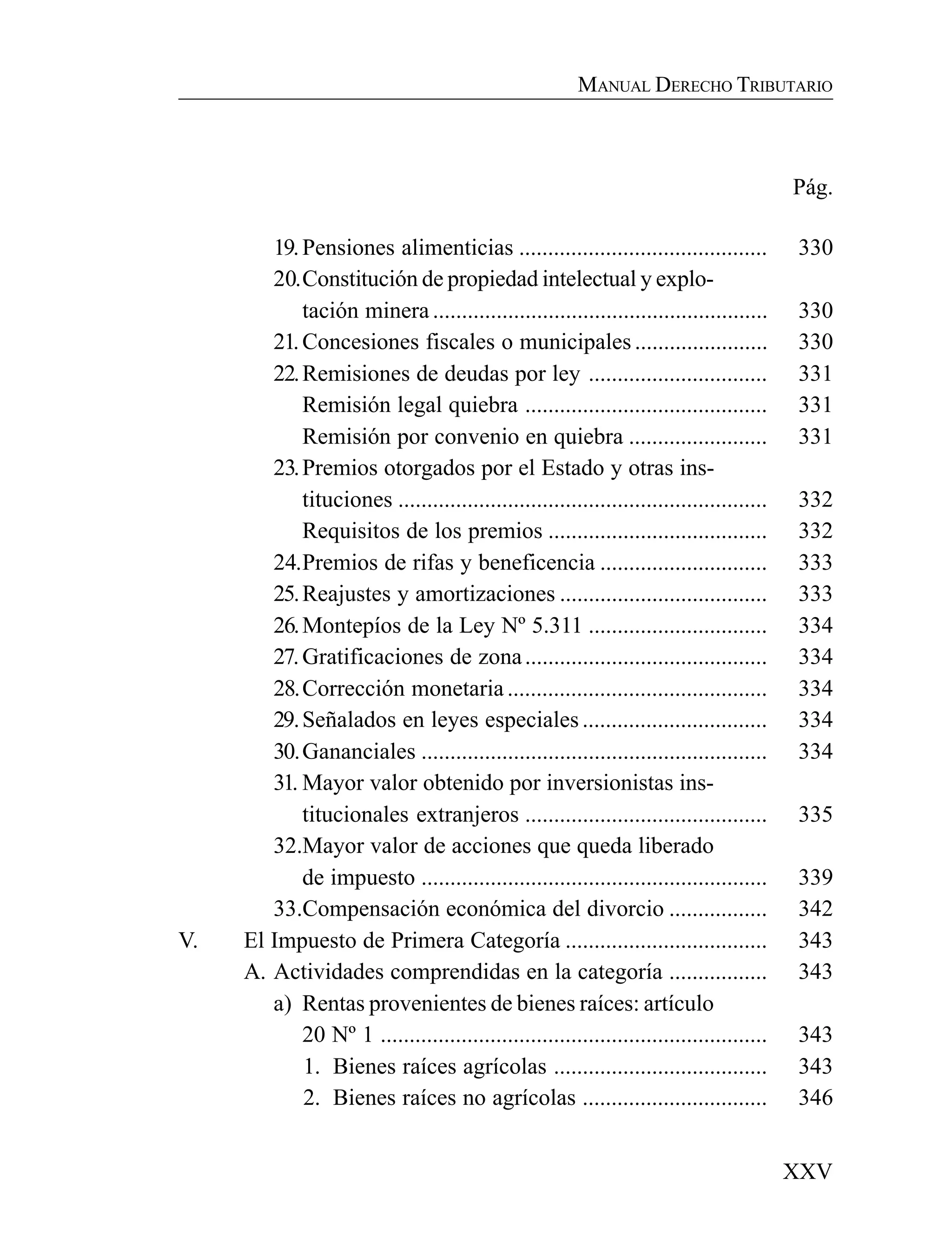 XXV
MANUAL DERECHO TRIBUTARIO
Pág.
19.Pensiones alimenticias ........................................... 330
20.Constitución de propiedad intelectual y explo-
tación minera .......................................................... 330
21.Concesiones fiscales o municipales ....................... 330
22.Remisiones de deudas por ley ............................... 331
Remisión legal quiebra .......................................... 331
Remisión por convenio en quiebra ........................ 331
23.Premios otorgados por el Estado y otras ins-
tituciones ................................................................ 332
Requisitos de los premios ...................................... 332
24.Premios de rifas y beneficencia ............................. 333
25.Reajustes y amortizaciones .................................... 333
26.Montepíos de la Ley Nº 5.311 ............................... 334
27.Gratificaciones de zona.......................................... 334
28.Corrección monetaria ............................................. 334
29.Señalados en leyes especiales ................................ 334
30.Gananciales ............................................................ 334
31. Mayor valor obtenido por inversionistas ins-
titucionales extranjeros .......................................... 335
32.Mayor valor de acciones que queda liberado
de impuesto ............................................................ 339
33.Compensación económica del divorcio ................. 342
V. El Impuesto de Primera Categoría ................................... 343
A. Actividades comprendidas en la categoría ................. 343
a) Rentas provenientes de bienes raíces: artículo
20 Nº 1 ................................................................... 343
1. Bienes raíces agrícolas ..................................... 343
2. Bienes raíces no agrícolas ................................ 346
 