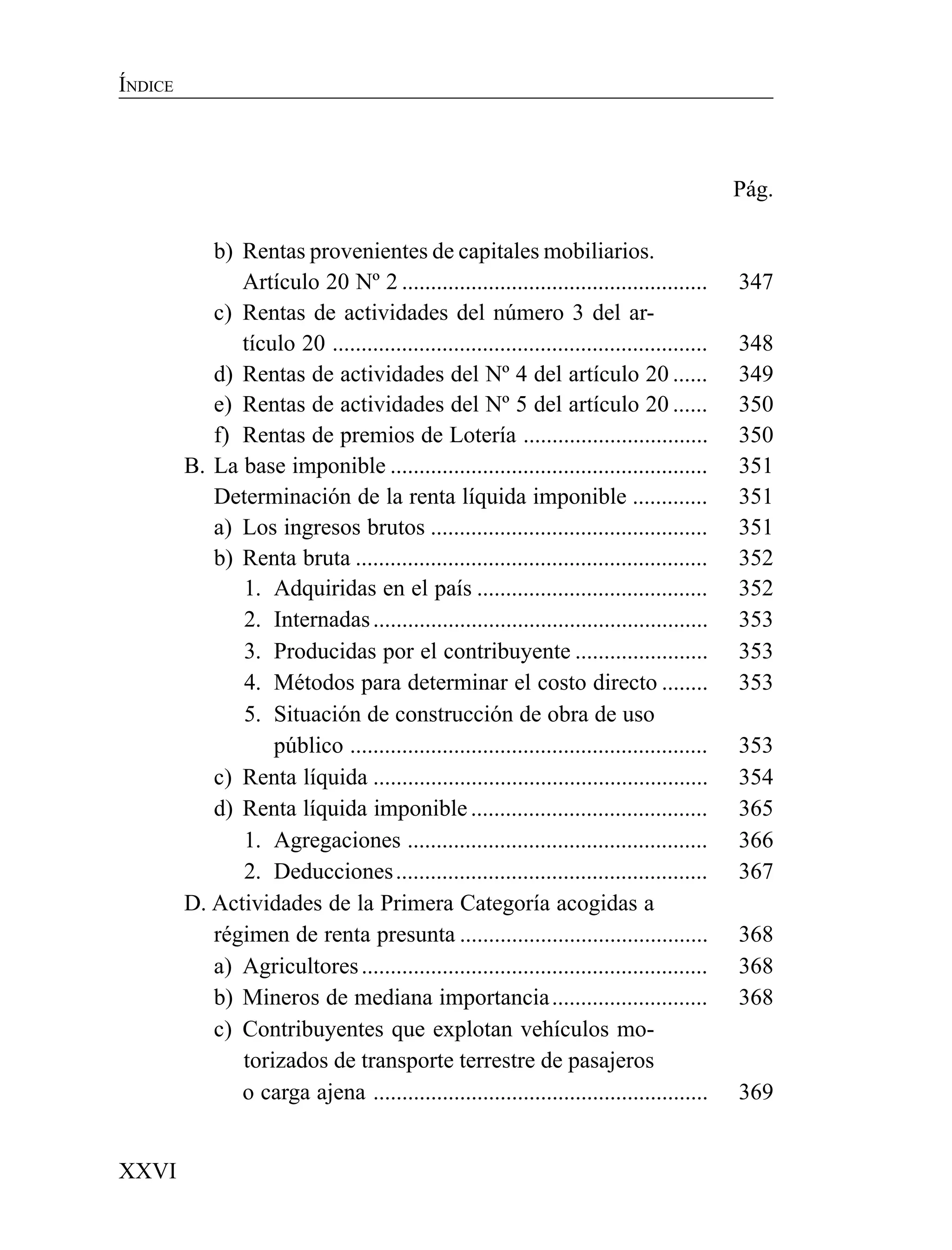 XXVI
ÍNDICE
Pág.
b) Rentas provenientes de capitales mobiliarios.
Artículo 20 Nº 2 ..................................................... 347
c) Rentas de actividades del número 3 del ar-
tículo 20 ................................................................. 348
d) Rentas de actividades del Nº 4 del artículo 20 ...... 349
e) Rentas de actividades del Nº 5 del artículo 20 ...... 350
f) Rentas de premios de Lotería ................................ 350
B. La base imponible ....................................................... 351
Determinación de la renta líquida imponible ............. 351
a) Los ingresos brutos ................................................ 351
b) Renta bruta ............................................................. 352
1. Adquiridas en el país ........................................ 352
2. Internadas.......................................................... 353
3. Producidas por el contribuyente ....................... 353
4. Métodos para determinar el costo directo ........ 353
5. Situación de construcción de obra de uso
público .............................................................. 353
c) Renta líquida .......................................................... 354
d) Renta líquida imponible ......................................... 365
1. Agregaciones .................................................... 366
2. Deducciones...................................................... 367
D. Actividades de la Primera Categoría acogidas a
régimen de renta presunta ........................................... 368
a) Agricultores............................................................ 368
b) Mineros de mediana importancia........................... 368
c) Contribuyentes que explotan vehículos mo-
torizados de transporte terrestre de pasajeros
o carga ajena .......................................................... 369
 