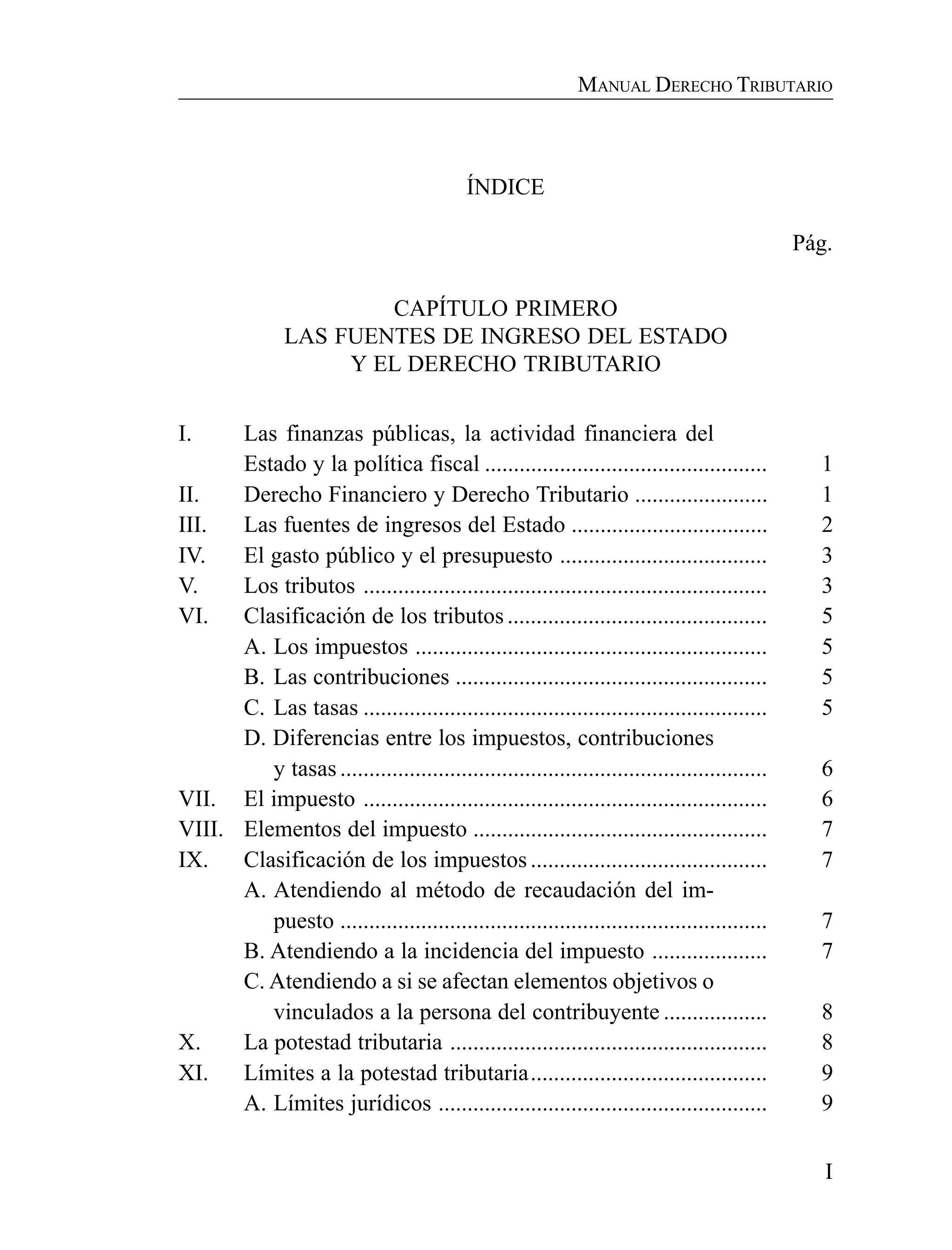I
MANUAL DERECHO TRIBUTARIO
ÍNDICE
Pág.
CAPÍTULO PRIMERO
LAS FUENTES DE INGRESO DEL ESTADO
Y EL DERECHO TRIBUTARIO
I. Las finanzas públicas, la actividad financiera del
Estado y la política fiscal ................................................. 1
II. Derecho Financiero y Derecho Tributario ....................... 1
III. Las fuentes de ingresos del Estado .................................. 2
IV. El gasto público y el presupuesto .................................... 3
V. Los tributos ...................................................................... 3
VI. Clasificación de los tributos ............................................. 5
A. Los impuestos ............................................................. 5
B. Las contribuciones ...................................................... 5
C. Las tasas ...................................................................... 5
D. Diferencias entre los impuestos, contribuciones
y tasas .......................................................................... 6
VII. El impuesto ...................................................................... 6
VIII. Elementos del impuesto ................................................... 7
IX. Clasificación de los impuestos ......................................... 7
A. Atendiendo al método de recaudación del im-
puesto .......................................................................... 7
B. Atendiendo a la incidencia del impuesto .................... 7
C. Atendiendo a si se afectan elementos objetivos o
vinculados a la persona del contribuyente .................. 8
X. La potestad tributaria ....................................................... 8
XI. Límites a la potestad tributaria......................................... 9
A. Límites jurídicos ......................................................... 9
 