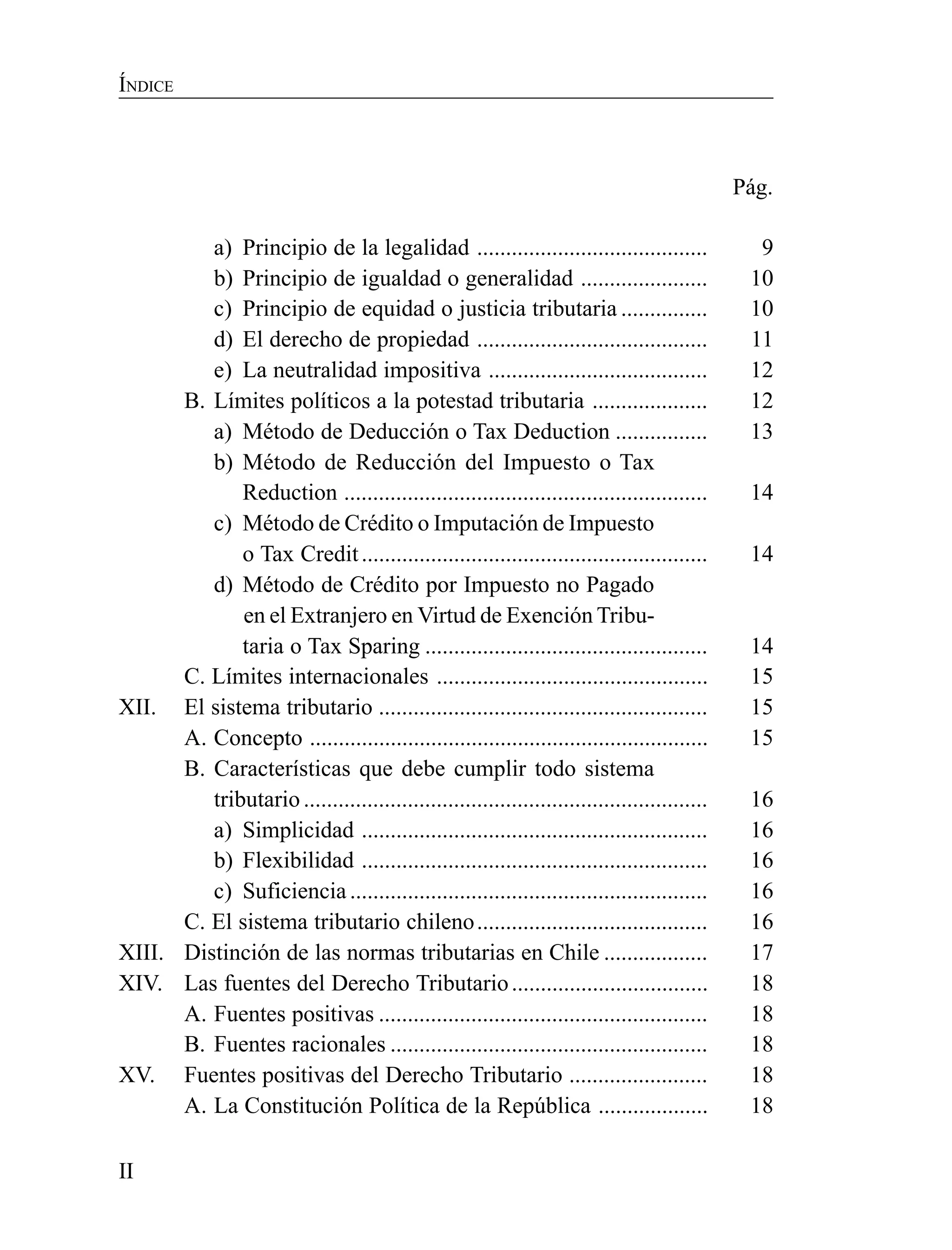 II
ÍNDICE
Pág.
a) Principio de la legalidad ........................................ 9
b) Principio de igualdad o generalidad ...................... 10
c) Principio de equidad o justicia tributaria ............... 10
d) El derecho de propiedad ........................................ 11
e) La neutralidad impositiva ...................................... 12
B. Límites políticos a la potestad tributaria .................... 12
a) Método de Deducción o Tax Deduction ................ 13
b) Método de Reducción del Impuesto o Tax
Reduction ............................................................... 14
c) Método de Crédito o Imputación de Impuesto
o Tax Credit............................................................ 14
d) Método de Crédito por Impuesto no Pagado
en el Extranjero en Virtud de Exención Tribu-
taria o Tax Sparing ................................................. 14
C. Límites internacionales ............................................... 15
XII. El sistema tributario ......................................................... 15
A. Concepto ..................................................................... 15
B. Características que debe cumplir todo sistema
tributario ...................................................................... 16
a) Simplicidad ............................................................ 16
b) Flexibilidad ............................................................ 16
c) Suficiencia .............................................................. 16
C. El sistema tributario chileno........................................ 16
XIII. Distinción de las normas tributarias en Chile .................. 17
XIV. Las fuentes del Derecho Tributario.................................. 18
A. Fuentes positivas ......................................................... 18
B. Fuentes racionales ....................................................... 18
XV. Fuentes positivas del Derecho Tributario ........................ 18
A. La Constitución Política de la República ................... 18
 