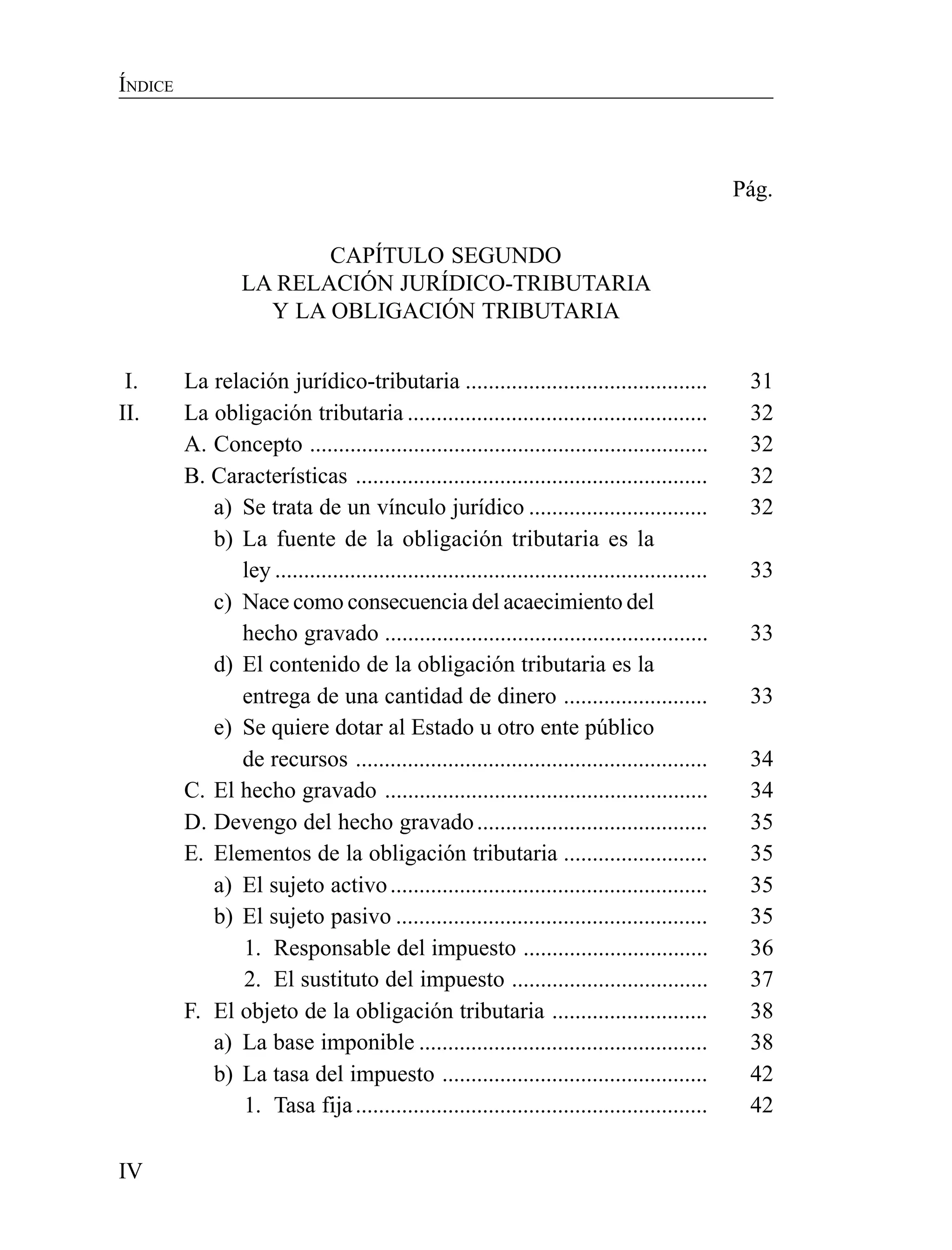 IV
ÍNDICE
Pág.
CAPÍTULO SEGUNDO
LA RELACIÓN JURÍDICO-TRIBUTARIA
Y LA OBLIGACIÓN TRIBUTARIA
I. La relación jurídico-tributaria .......................................... 31
II. La obligación tributaria .................................................... 32
A. Concepto ..................................................................... 32
B. Características ............................................................. 32
a) Se trata de un vínculo jurídico ............................... 32
b) La fuente de la obligación tributaria es la
ley ........................................................................... 33
c) Nace como consecuencia del acaecimiento del
hecho gravado ........................................................ 33
d) El contenido de la obligación tributaria es la
entrega de una cantidad de dinero ......................... 33
e) Se quiere dotar al Estado u otro ente público
de recursos ............................................................. 34
C. El hecho gravado ........................................................ 34
D. Devengo del hecho gravado........................................ 35
E. Elementos de la obligación tributaria ......................... 35
a) El sujeto activo....................................................... 35
b) El sujeto pasivo ...................................................... 35
1. Responsable del impuesto ................................ 36
2. El sustituto del impuesto .................................. 37
F. El objeto de la obligación tributaria ........................... 38
a) La base imponible .................................................. 38
b) La tasa del impuesto .............................................. 42
1. Tasa fija............................................................. 42
 