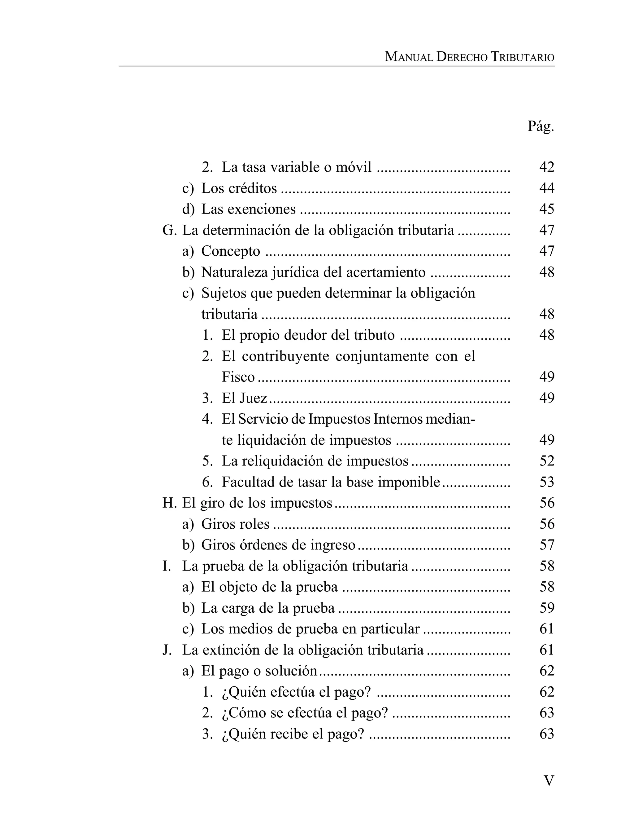 V
MANUAL DERECHO TRIBUTARIO
Pág.
2. La tasa variable o móvil ................................... 42
c) Los créditos ............................................................ 44
d) Las exenciones ....................................................... 45
G. La determinación de la obligación tributaria .............. 47
a) Concepto ................................................................ 47
b) Naturaleza jurídica del acertamiento ..................... 48
c) Sujetos que pueden determinar la obligación
tributaria ................................................................. 48
1. El propio deudor del tributo ............................. 48
2. El contribuyente conjuntamente con el
Fisco .................................................................. 49
3. El Juez............................................................... 49
4. El Servicio de Impuestos Internos median-
te liquidación de impuestos .............................. 49
5. La reliquidación de impuestos .......................... 52
6. Facultad de tasar la base imponible.................. 53
H. El giro de los impuestos.............................................. 56
a) Giros roles .............................................................. 56
b) Giros órdenes de ingreso........................................ 57
I. La prueba de la obligación tributaria .......................... 58
a) El objeto de la prueba ............................................ 58
b) La carga de la prueba ............................................. 59
c) Los medios de prueba en particular ....................... 61
J. La extinción de la obligación tributaria ...................... 61
a) El pago o solución.................................................. 62
1. ¿Quién efectúa el pago? ................................... 62
2. ¿Cómo se efectúa el pago? ............................... 63
3. ¿Quién recibe el pago? ..................................... 63
 