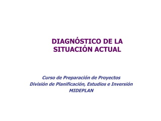 DIAGNÓSTICO DE LA
SITUACIÓN ACTUAL
Curso de Preparación de Proyectos
División de Planificación, Estudios e Inversión
MIDEPLAN
 