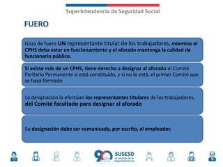 FUERO
Goza de fuero UN representante titular de los trabajadores, mientras el
CPHS deba estar en funcionamiento y el aforado mantenga la calidad de
funcionario público.
Si existe más de un CPHS, tiene derecho a designar al aforado el Comité
Paritario Permanente si está constituido, y si no lo está, el primer Comité que
se haya formado
La designación la efectúan los representantes titulares de los trabajadores,
del Comité facultado para designar al aforado
Su designación debe ser comunicada, por escrito, al empleador.
 
