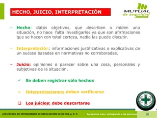 Agregamos valor, protegiendo a las personas. 10
APLICACIÓN DE INSTRUMENTO DE RECOLECCIÓN DE DATOS p/ C. P.
HECHO, JUICIO, INTERPRETACIÓN
– Hecho: datos objetivos, que describen o miden una
situación, no hace falta investigarlos ya que son afirmaciones
que se hacen con total certeza, nadie las puede discutir.
– Interpretación: informaciones justificativas o explicativas de
un suceso basadas en normativas no corroboradas.
– Juicio: opiniones o parecer sobre una cosa, personales y
subjetivas de la situación.
 Se deben registrar sólo hechos
 Interpretaciones: deben verificarse
 Los juicios: debe descartarse
 