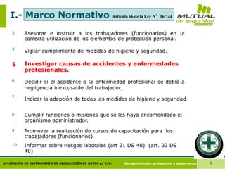Agregamos valor, protegiendo a las personas. 3
APLICACIÓN DE INSTRUMENTO DE RECOLECCIÓN DE DATOS p/ C. P.
I.- Marco Normativo
Asesorar e instruir a los trabajadores (funcionarios) en la
correcta utilización de los elementos de protección personal.
Vigilar cumplimiento de medidas de higiene y seguridad.
3
4
Investigar causas de accidentes y enfermedades
profesionales.
5
Decidir si el accidente o la enfermedad profesional se debió a
negligencia inexcusable del trabajador;
6
Indicar la adopción de todas las medidas de higiene y seguridad.
Cumplir funciones o misiones que se les haya encomendado el
organismo administrador.
7
8
Promover la realización de cursos de capacitación para los
trabajadores (funcionarios).
9
Informar sobre riesgos laborales (art 21 DS 40). (art. 23 DS
40)
10
Artículo 66 de la Ley N°16.744
 