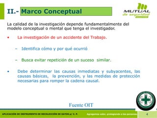 Agregamos valor, protegiendo a las personas. 4
APLICACIÓN DE INSTRUMENTO DE RECOLECCIÓN DE DATOS p/ C. P.
II.- Marco Conceptual
La calidad de la investigación depende fundamentalmente del
modelo conceptual o mental que tenga el investigador.
• La investigación de un accidente del Trabajo.
– Identifica cómo y por qué ocurrió
– Busca evitar repetición de un suceso similar.
• Debe determinar las causas inmediatas y subyacentes, las
causas básicas, la prevención, y las medidas de protección
necesarias para romper la cadena causal.
Fuente OIT
 