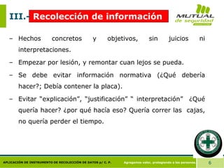 Agregamos valor, protegiendo a las personas. 6
APLICACIÓN DE INSTRUMENTO DE RECOLECCIÓN DE DATOS p/ C. P.
– Hechos concretos y objetivos, sin juicios ni
interpretaciones.
– Empezar por lesión, y remontar cuan lejos se pueda.
– Se debe evitar información normativa (¿Qué debería
hacer?; Debía contener la placa).
– Evitar “explicación”, “justificación” “ interpretación” ¿Qué
quería hacer? ¿por qué hacía eso? Quería correr las cajas,
no quería perder el tiempo.
III.- Recolección de información
 