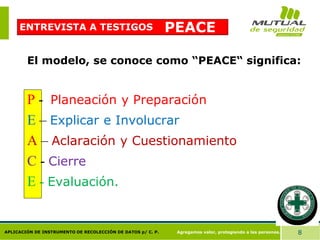 Agregamos valor, protegiendo a las personas. 8
APLICACIÓN DE INSTRUMENTO DE RECOLECCIÓN DE DATOS p/ C. P.
PEACE
El modelo, se conoce como “PEACE“ significa:
P - Planeación y Preparación
E – Explicar e Involucrar
A – Aclaración y Cuestionamiento
C - Cierre
E - Evaluación.
ENTREVISTA A TESTIGOS
 
