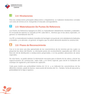 130
2.4 / Nivelaciones
Para las conducciones principales (Aducciones o Impulsiones), se realizaran nivelaciones cerradas
con cotas de terreno al cm. incluyendo el estacado correspondiente.
2.5 / Materialización De Puntos De Referencia
Los Puntos de Referencia topográﬁcos (P.R.) se materializarán debidamente nivelados y balizados.
En el trazado de tuberías se consulta un P.R. cada 500 m., mientras que en las obras especiales, en
general, se materializarán dos P.R.
Los PR se materializarán mediante monolitos de hormigón con punta de ﬁerro debidamente balizados
y nivelados; y se ubicarán, en general, en lugares que no sufran alteración durante la construcción.
2.6 / Pozos de Reconocimiento
Con el ﬁn de tener una idea aproximada de las características de los terrenos por los cuales se
proyectan las obras del Diseño, se efectuarán pozos de reconocimiento separados por 400 m de
línea de red de distribución o conducciones proyectadas, o en las posibles ubicaciones de obras
especiales.
De esta forma, se podrá obtener la información necesaria para el diseño de las obras y deﬁnir las
especiﬁcaciones de construcción, sobre todo, y en forma especial, para deﬁnir la fundación del
estanque de regulación y del sistema de captación.
Cada pozo tendrá una profundidad mínima de 2,0 m. y se indicarán las características de los
diferentes estratos, grado de dureza, clasiﬁcación de terrenos del Ex – Sendos, fecha de ejecución y
profundidad de la napa si aparece.
libroPIRDTultimas correcciones.indd 130libroPIRDTultimas correcciones.indd 130 8/10/09 11:07:258/10/09 11:07:25
 