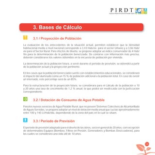 131
3. Bases de Cálculo
3.1 / Proyección de Población
La evaluación de los antecedentes de la situación actual, permiten establecer que la densidad
habitacional media a nivel nacional corresponde a 3,43 Hab/viv para el sector Urbano y a 3,06 Hab/
viv para el Sector Rural. Para efectos de diseño, se propone adoptar un índice conservador de 4 Hab/
Viv para la determinación de la población beneﬁciada. De contarse con información más precisa,
deberán considerarse los valores obtenidos en la encuesta de población por vivienda.
La determinación de la población futura, a servir durante el periodo de previsión, se obtendrá a partir
de la población actual y la proyección pertinente.
En los casos que la población beneﬁciada cuente con establecimientos educacionales, se considerará
el impacto del alumnado como un 15 % de población adicional a la población total. En caso de existir
un internado, este porcentaje será de un 85%.
Para la estructuración de la proyección futura, se considerara para el cálculo de la población a 10
y 20 años una tasa de crecimiento de 1,2 % anual, la que podrá ser modiﬁcada con la justiﬁcación
correspondiente.
3.2 / Dotación de Consumo de Agua Potable
Para los nuevos servicios de Agua Potable Rural, que no poseen Sistemas Colectivos de Alcantarillado
de Aguas Servidas, se propone adoptar un nivel de dotación media anual que ﬂuctúe aproximadamente
entre 100 y 140 Lt/Hab/día, dependiendo de la zona del país en la cual se sitúen.
3.3 / Período de Previsión
El periodo de previsión adoptado para el diseño de las obras, será en general de 20 años, con excepción
de determinados Equipos (Bombeo, Filtros en Presión, Generadores y Bombas Dosiﬁcadoras), para
las cuales se considerará una vida útil de 10 años.
libroPIRDTultimas correcciones.indd 131libroPIRDTultimas correcciones.indd 131 8/10/09 11:07:258/10/09 11:07:25
 